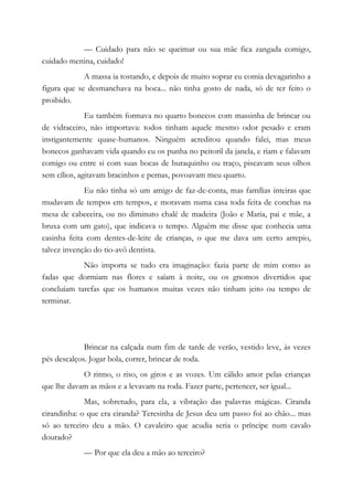 — Cuidado para não se queimar ou sua mãe fica zangada comigo,
cuidado menina, cuidado!
A massa ia tostando, e depois de muito soprar eu comia devagarinho a
figura que se desmanchava na boca... não tinha gosto de nada, só de ter feito o
proibido.
Eu também formava no quarto bonecos com massinha de brincar ou
de vidraceiro, não importava: todos tinham aquele mesmo odor pesado e eram
instigantemente quase-humanos. Ninguém acreditou quando falei, mas meus
bonecos ganhavam vida quando eu os punha no peitoril da janela, e riam e falavam
comigo ou entre si com suas bocas de buraquinho ou traço, piscavam seus olhos
sem cílios, agitavam bracinhos e pernas, povoavam meu quarto.
Eu não tinha só um amigo de faz-de-conta, mas famílias inteiras que
mudavam de tempos em tempos, e moravam numa casa toda feita de conchas na
mesa de cabeceira, ou no diminuto chalé de madeira (João e Maria, pai e mãe, a
bruxa com um gato), que indicava o tempo. Alguém me disse que conhecia uma
casinha feita com dentes-de-leite de crianças, o que me dava um certo arrepio,
talvez invenção do tio-avô dentista.
Não importa se tudo era imaginação: fazia parte de mim como as
fadas que dormiam nas flores e saíam à noite, ou os gnomos divertidos que
concluíam tarefas que os humanos muitas vezes não tinham jeito ou tempo de
terminar.
Brincar na calçada num fim de tarde de verão, vestido leve, às vezes
pés descalços. Jogar bola, correr, brincar de roda.
O ritmo, o riso, os giros e as vozes. Um cálido amor pelas crianças
que lhe davam as mãos e a levavam na roda. Fazer parte, pertencer, ser igual...
Mas, sobretudo, para ela, a vibração das palavras mágicas. Ciranda
cirandinha: o que era ciranda? Teresinha de Jesus deu um passo foi ao chão... mas
só ao terceiro deu a mão. O cavaleiro que acudia seria o príncipe num cavalo
dourado?
— Por que ela deu a mão ao terceiro?
 