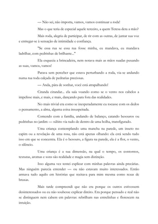 — Não sei, não importa, vamos, vamos continuar a roda!
Mas o que teria de especial aquele terceiro, a quem Teresa dera a mão?
Mais roda, alegria de participar, de rir com as outras, de juntar sua voz
e entregar-se à sensação de intimidade e confiança.
"Se essa rua se essa rua fosse minha, eu mandava, eu mandava
ladrilhar, com pedrinhas de brilhante..."
Ela esquecia a brincadeira, nem notava mais as mãos suadas puxando
as suas, vamos, vamos!
Parava sem perceber que estava perturbando a roda, via-se andando
numa rua toda calçada de pedrarias preciosas.
— Anda, pára de sonhar, você está atrapalhando!
Ciranda cirandar... ela saía voando como se o vento nos cabelos a
impelisse mais, e mais, e mais, dançando para fora das realidades.
No mais trivial era como se inesperadamente eu tocasse com os dedos
o pensamento, a alma, alguma coisa insuspeitada.
Comendo com a família, andando de balanço, catando besouros ou
pedrinhas no jardim — súbito via tudo de dentro de uma bolha, transfigurado.
Uma criança contemplando uma mancha na parede, um inseto no
capim ou a revelação de uma rosa, não está apenas olhando: ela está sendo tudo
isso em que se concentra. Ela é o besouro, a figura na parede, ela é a flor, o vento,
o silêncio.
Uma criança é a sua dimensão, na qual o tempo, os contornos,
texturas, aromas e sons são realidade e magia sem distinção.
Isso alguma vez tentei explicar com minhas palavras ainda precárias.
Mas ninguém parecia entender — ou não estavam muito interessados. Então
armava tudo aquilo em histórias que recitava para mim mesma como rezas de
bruxas.
Mais tarde compreendi que não era porque os outros estivessem
desinteressados ou eu não soubesse explicar direito. Era porque pensado e real não
se distinguem nem cabem em palavras: rebrilham nas entrelinhas e florescem na
intuição.
 