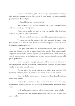 Estou na casa ao lado, com a mocinha que seguidamente cuidava de
mim. Meu pai chega de surpresa. Era hora de ele estar no seu escritório, mas vinha
quase correndo de tão alegre:
— Vem, filhota, vem ver sua surpresa.
Meu aniversário fora há duas semanas, mas ele me dissera que havia
ainda um presente que estava por vir.
Então me fez andar por tudo na casa. Na cozinha, olhei dentro do
forno, na sala, atrás do sofá. Ele se divertia:
— Procura aqui, ali está frio... ih, muito frio... agora está mais quente...
O quente mesmo foi o quarto dos pais, persianas fechadas, a mãe
deitada como se no meio da tarde decidisse descansar um pouco. No ar um cheiro
de remédios, ela estaria doente?
Corri para seus braços, ela parecia cansada mas feliz, e apontou o
berço que tinham posto ali há algum tempo mas eu não dera muita atenção.
Esquecera uma conversa sobre a cegonha que a qualquer hora talvez voasse por
cima da casa e pousasse na janela trazendo no bico, numa cestinha de ouro, o bebê
que eu queria tanto.
Estava ali agora o meu presente, e recordo o meu aborrecimento por
não ter percebido o revôo da cegonha. Provavelmente, entretida no pátio da casa
vizinha, eu não tinha escutado nada.
Cheguei perto do berço, coração aos pulos, seria possível... Era
possível: lá estava ele, estava ali, aninhado nos lençóis cheios de fitas e rendas.
Estava lá. Tinha cabelo escuro e chupava o polegar fazendo ruído de
animalzinho faminto.
Finalmente eu tinha um bebê. Um irmãozinho vivo, não mera
lembrança ou anjo de sepultura, não uma estrela, embora a mãe comentasse várias
vezes:
— É igual ao outro, o mesmo cabelo, é como se ele tivesse voltado.
Mas aquele no berço agora era de carne e ternura, era só meu, para
amar e cuidar.
 