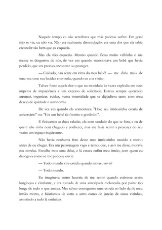 Naquele tempo eu não acreditava que mãe pudesse sofrer. Em geral
não se via, eu não via. Não era realmente dissimulação: era uma dor que ela sabia
esconder tão bem que eu esquecia.
Mas ela não esquecia. Mesmo quando ficou muito velhinha e sua
mente se desgarrou de nós, de vez em quando mencionava um bebê que havia
perdido, que era preciso encontrar ou proteger.
— Cuidado, não sente em cima do meu bebê! — me diria mais de
uma vez com sua lucidez enevoada, quando eu a ia visitar.
Talvez fosse aquela dor o que na mocidade às vezes explodia em seus
ímpetos de impaciência e um excesso de solicitude. Estava sempre querendo
arrumar, organizar, cuidar, numa intensidade que se digladiava tanto com meu
desejo de quietude e autonomia.
De vez em quando ela comentava: "Hoje seu irmãozinho estaria de
aniversário" ou: "Era um bebê tão bonito e gordinho".
E ficávamos as duas caladas, ela com saudade do que se fora, e eu de
quem não tinha nem chegado a conhecer, mas me fazia sentir a presença do seu
vazio: um espaço inquietante.
Não havia nenhuma foto desse meu irmãozinho nascido e morto
antes de eu chegar. Era um personagem vago e terno, que, a avó me disse, morava
nas estrelas. Escolhe mos uma delas, e lá estava enfim meu irmão, com quem eu
dialogava como se me pudesse ouvir.
— Todo mundo vira estrela quando morre, vovó?
— Todo mundo.
Eu imaginava como haveria de me sentir quando estivesse assim
longínqua e cintilante, e era tomada de uma antecipada melancolia por pairar tão
longe de tudo o que amava. Mas talvez conseguisse uma estrela ao lado da de meu
irmão morto, e falaríamos de astro a astro como de janelas de casas vizinhas,
assistindo a tudo lá embaixo.
 