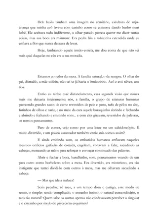 Dele havia também uma imagem no cemitério, escultura de anjo-
criança que minha avó lavava com carinho como se estivesse dando banho num
bebê. Ele aceitava tudo indiferente, o olhar parado parecia querer me dizer tantas
coisas, mas sua boca era mármore. Era pedra fria a mãozinha estendida onde eu
enfiava a flor que nunca deixava de levar.
Hoje, lembrando aquele irmão-estrela, me dou conta de que não sei
mais qual daquelas no céu era a sua moradia.
Estamos ao redor da mesa. A família natural, o de sempre. O olhar do
pai, distraído, a mãe solícita, não sei se já havia o irmãozinho. Avô e avó talvez, uns
tios.
Então eu tenho esse distanciamento, essa segunda visão que nunca
mais me deixaria inteiramente: nós, a família, o grupo de criaturas humanas
parecendo grandes sacos de carne revestidos de pele e pano, tufo de pêlos no alto,
furinhos de olhos e nariz, e no meio da cara aquele buraquinho abrindo e fechando
e abrindo e fechando e emitindo sons... e com eles giravam, revestidos de palavras,
os nossos pensamentos.
Paro de comer, vejo como por uma lente ou um caleidoscópio. É
muito divertido, e um pouco assustador também: então nós somos assim?
E ainda emitindo sons, os embutidos humanos enfiavam naqueles
mesmos orifícios garfadas de comida, engoliam, voltavam a falar, sacudindo as
cabeças, meneando as mãos para reforçar o esvoaçar continuado das palavras.
Abrir e fechar a boca, barulhinho, som, pensamentos voando de um
para outro como borboletas sobre a mesa. Era divertido, era misterioso, era tão
instigante que tentei dividi-lo com outros à mesa, mas me olhavam sacudindo a
cabeça:
— Mas que idéia maluca!
Seria peculiar, só meu, a um tempo dom e castigo, esse modo de
sentir, o simples sendo complicado, o estranho íntimo, o natural extraordinário, o
raro tão natural? Quem sabe os outros apenas não confessavam perceber o singular
e o estranho por medo de parecerem esquisitos?
 