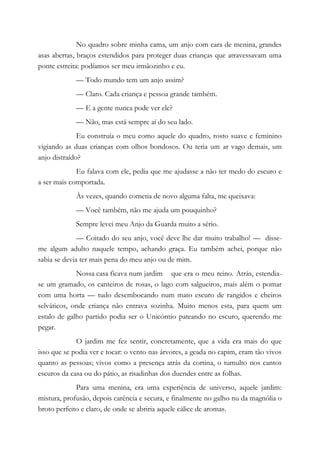 No quadro sobre minha cama, um anjo com cara de menina, grandes
asas abertas, braços estendidos para proteger duas crianças que atravessavam uma
ponte estreita: podíamos ser meu irmãozinho e eu.
— Todo mundo tem um anjo assim?
— Claro. Cada criança e pessoa grande também.
— E a gente nunca pode ver ele?
— Não, mas está sempre aí do seu lado.
Eu construía o meu como aquele do quadro, rosto suave e feminino
vigiando as duas crianças com olhos bondosos. Ou teria um ar vago demais, um
anjo distraído?
Eu falava com ele, pedia que me ajudasse a não ter medo do escuro e
a ser mais comportada.
Às vezes, quando cometia de novo alguma falta, me queixava:
— Você também, não me ajuda um pouquinho?
Sempre levei meu Anjo da Guarda muito a sério.
— Coitado do seu anjo, você deve lhe dar muito trabalho! — disse-
me algum adulto naquele tempo, achando graça. Eu também achei, porque não
sabia se devia ter mais pena do meu anjo ou de mim.
Nossa casa ficava num jardim que era o meu reino. Atrás, estendia-
se um gramado, os canteiros de rosas, o lago com salgueiros, mais além o pomar
com uma horta — tudo desembocando num mato escuro de rangidos e cheiros
selváticos, onde criança não entrava sozinha. Muito menos esta, para quem um
estalo de galho partido podia ser o Unicórnio pateando no escuro, querendo me
pegar.
O jardim me fez sentir, concretamente, que a vida era mais do que
isso que se podia ver e tocar: o vento nas árvores, a geada no capim, eram tão vivos
quanto as pessoas; vivos como a presença atrás da cortina, o tumulto nos cantos
escuros da casa ou do pátio, as risadinhas dos duendes entre as folhas.
Para uma menina, era uma experiência de universo, aquele jardim:
mistura, profusão, depois carência e secura, e finalmente no galho nu da magnólia o
broto perfeito e claro, de onde se abriria aquele cálice de aromas.
 