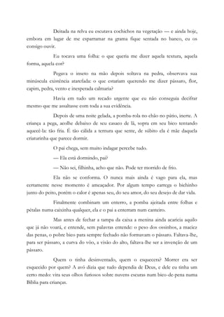 Deitada na relva eu escutava cochichos na vegetação — e ainda hoje,
embora em lugar de me esparramar na grama fique sentada no banco, eu os
consigo ouvir.
Eu tocava uma folha: o que queria me dizer aquela textura, aquela
forma, aquela cor?
Pegava o inseto na mão depois soltava na pedra, observava sua
minúscula existência atarefada: o que estariam querendo me dizer pássaro, flor,
capim, pedra, vento e inesperada calmaria?
Havia em tudo um recado urgente que eu não conseguia decifrar
mesmo que me assaltasse com toda a sua evidência.
Depois de uma noite gelada, a pomba-rola no chão no pátio, inerte. A
criança a pega, acolhe debaixo de seu casaco de lã, sopra em seu bico tentando
aquecê-la: tão fria. É tão cálida a ternura que sente, de súbito ela é mãe daquela
criaturinha que parece dormir.
O pai chega, sem muito indagar percebe tudo.
— Ela está dormindo, pai?
— Não sei, filhinha, acho que não. Pode ter morrido de frio.
Ela não se conforma. O nunca mais ainda é vago para ela, mas
certamente nesse momento é ameaçador. Por algum tempo carrega o bichinho
junto do peito, porém o calor é apenas seu, do seu amor, do seu desejo de dar vida.
Finalmente combinam um enterro, a pomba ajeitada entre folhas e
pétalas numa caixinha qualquer, ela e o pai a enterram num canteiro.
Mas antes de fechar a tampa da caixa a menina ainda acaricia aquilo
que já não voará, e entende, sem palavras entende: o peso dos ossinhos, a maciez
das penas, o pobre bico para sempre fechado não formavam o pássaro. Faltava-lhe,
para ser pássaro, a curva do vôo, a visão do alto, faltava-lhe ser a invenção de um
pássaro.
Quem o tinha desinventado, quem o esquecera? Morrer era ser
esquecido por quem? A avó dizia que tudo dependia de Deus, e dele eu tinha um
certo medo: vira seus olhos furiosos sobre nuvens escuras num bico-de-pena numa
Bíblia para crianças.
 