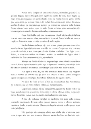 Por ali havia sempre um jardineiro cavando, molhando, podando. Eu
gostava daquela pessoa tranqüila com cigarro no canto da boca, mãos negras da
negra terra, resmungando ou cantarolando como se plantas fossem gente. Minha
mãe vinha com sua tesoura e seu cesto colher flores, rosas com nomes de rainha,
alusões de cisnes ou negrumes, de auroras ou estrelas, de veludo e seda chinesa.
Rosas rainhas, rosas anjos, rosas cortesãs. Rosas perfeitas, rosas devoradas pelo
besouro preto e amarelo. Rosas esculturadas, rosas devastadas.
Eram distribuídas pela casa em vasos de cristal, minha mãe ainda hoje
vem até mim com sua voz clara pronunciando nome de flores, o odor de rosas, a
elegância dos vasos, o céu perfeito por cima de tudo aquilo.
No final do caminho de lajes que nossos passos gastaram em muitos
anos havia um lago diminuto com uma ilha no centro. Chegava-se nela por uma
ponte de madeira, e em certa época havia ali dois veadinhos. Um fugiu pouco
depois, o outro não tardou em morrer. Morreu de saudade do fugido dizia o
jardineiro. Eu ficava remoendo aquilo, assombrada.
Almoço em família à beira do pequeno lago, sob o telhado redondo de
santa-fé. Entre aqueles feixes de palha algo se agitava ao escurecer, diziam que eram
passarinhos voltando aos ninhos, ou morcegos que saíam para caçar na noite.
Mas agora é meio-dia, ela está deitada na rede imóvel que ninguém
mais se lembra de embalar seu pé ainda não alcança o chão. Então entrega-se
àquela sensação das presenças, do evidente da família, do seguro e certo.
No calor do verão e o dos afetos, ela se deixa ficar Bela Adormecida
no entressono de seu reino perfeito onde nada nunca mudaria.
Depois está sentada na sua banquetinha, alguém lhe dá um pedaço de
carne que ela saboreia, avidamente como sente o calor e o frio, a noite e o dia como
haverá de sentir a vida, a cada momento mastigada como uma fruta.
A teia da realidade familiar se desdobra por cima dela sentada
sonhando mastigando devagar: mãos passam pratos, copos e talheres retinem,
palavras e risadas se entre meiam. Ela dentro daquela redoma, sendo apenas a sua
própria infância.
Não participa do universo adulto, que ainda não a interessa tanto
nesse tempo. Mas tem seus tesouros ali quase ao rés do chão: um besouro preto
 
