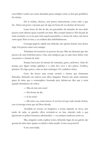 com brilhos verdes nas costas abauladas passa enérgico entre os dois pés gordinhos
da criança.
Ela se inclina, observa, sem pressa intensamente, como tudo o que
faz. Afasta um pouco o pé para que ele siga em busca de seu destino de besouro.
Lusco-fusco de fim de dia, um passarinho do tamanho de meu dedo
pousou num arbusto quase roçando em mim. Meu coração latejava à flor da pele de
tanta excitação: eu ia ter para mim aquele passarinho, o menor de todos, não havia
outro igual. Seria só meu, e eu cuidaria dele indefinidamente.
Consegui pegá-lo, rápida mas delicada, não apertar demais nem deixar
fugir. Era preciso amar sem esmagar.
Triunfante fui mostrá-lo às pessoas da casa. Mas me disseram que não
passava de uma borboleta preta e feia, uma mariposa que ia sujar meus dedos com
sua poeira e o tiraram de mim.
Sempre havia por ali animais de estimação, gatos, cachorros. Atrás do
pomar, por algum tempo galinhas e o ciclo dos ovos e dos pintos. Coelhos,
pássaros. No lago, patos e uma ou duas tartarugas. Os veadinhos tristes.
Certo dia houve uma coruja enorme e branca que chamaram
Sebastião. Sebastião me mirava com olhos fatigados. Parecia não achar nenhuma
graça de mim, que o contemplava fascinada pois tinham-me dito que à noite
quando dormíamos ele velava.
— Mas ele não tem sono?
— Ele dorme de dia.
— E de noite?
— De noite voa, come insetos. E na hora em que todo mundo dorme,
esse aí enxerga coisas que até Deus duvida.
Acordada no escuro, eu imaginava a coruja vigiando na treva, sem
medo de nada, os grandes olhos revirando-se ao luar, sabendo tudo o que
ignoravam os pobres humanos adormecidos — ou crianças medrosas como eu.
Mas, ninguém soube explicar como, Sebastião fugiu da sua gaiola: não
gostara de mim tanto quanto eu afinal o tinha amado. Como era possível?
E me senti traída.
 