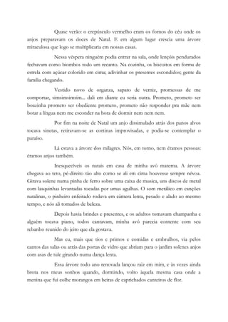 Quase verão: o crepúsculo vermelho eram os fornos do céu onde os
anjos preparavam os doces de Natal. E em algum lugar crescia uma árvore
miraculosa que logo se multiplicaria em nossas casas.
Nessa véspera ninguém podia entrar na sala, onde lençóis pendurados
fechavam como biombos todo um recanto. Na cozinha, os biscoitos em forma de
estrela com açúcar colorido em cima; adivinhar os presentes escondidos; gente da
família chegando.
Vestido novo de organza, sapato de verniz, promessas de me
comportar, simsimsimsim... dali em diante eu seria outra. Prometo, prometo ser
boazinha prometo ser obediente prometo, prometo não responder pra mãe nem
botar a língua nem me esconder na hora de dormir nem nem nem.
Por fim na noite de Natal um anjo dissimulado atrás dos panos alvos
tocava sinetas, retiravam-se as cortinas improvisadas, e podia-se contemplar o
paraíso.
Lá estava a árvore dos milagres. Nós, em torno, nem éramos pessoas:
éramos anjos também.
Inesquecíveis os natais em casa de minha avó materna. A árvore
chegava ao teto, pé-direito tão alto como se ali em cima houvesse sempre névoa.
Girava solene numa pinha de ferro sobre uma caixa de musica, uns discos de metal
com lasquinhas levantadas tocadas por umas agulhas. O som metálico em canções
natalinas, o pinheiro enfeitado rodava em câmera lenta, pesado e alado ao mesmo
tempo, e nós ali tomados de beleza.
Depois havia brindes e presentes, e os adultos tomavam champanha e
alguém tocava piano, todos cantavam, minha avó parecia contente com seu
rebanho reunido do jeito que ela gostava.
Mas eu, mais que tios e primos e comidas e embrulhos, via pelos
cantos das salas ou atrás das portas de vidro que abriam para o jardim solenes anjos
com asas de tule girando numa dança lenta.
Essa árvore todo ano renovada lançou raiz em mim, e às vezes ainda
brota nos meus sonhos quando, dormindo, volto àquela mesma casa onde a
menina que fui colhe morangos em beiras de caprichados canteiros de flor.
 
