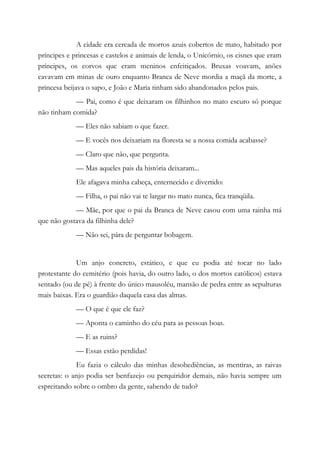 A cidade era cercada de morros azuis cobertos de mato, habitado por
príncipes e princesas e castelos e animais de lenda, o Unicórnio, os cisnes que eram
príncipes, os corvos que eram meninos enfeitiçados. Bruxas voavam, anões
cavavam em minas de ouro enquanto Branca de Neve mordia a maçã da morte, a
princesa beijava o sapo, e João e Maria tinham sido abandonados pelos pais.
— Pai, como é que deixaram os filhinhos no mato escuro só porque
não tinham comida?
— Eles não sabiam o que fazer.
— E vocês nos deixariam na floresta se a nossa comida acabasse?
— Claro que não, que pergunta.
— Mas aqueles pais da história deixaram...
Ele afagava minha cabeça, enternecido e divertido:
— Filha, o pai não vai te largar no mato nunca, fica tranqüila.
— Mãe, por que o pai da Branca de Neve casou com uma rainha má
que não gostava da filhinha dele?
— Não sei, pára de perguntar bobagem.
Um anjo concreto, estático, e que eu podia até tocar no lado
protestante do cemitério (pois havia, do outro lado, o dos mortos católicos) estava
sentado (ou de pé) à frente do único mausoléu, mansão de pedra entre as sepulturas
mais baixas. Era o guardião daquela casa das almas.
— O que é que ele faz?
— Aponta o caminho do céu para as pessoas boas.
— E as ruins?
— Essas estão perdidas!
Eu fazia o cálculo das minhas desobediências, as mentiras, as raivas
secretas: o anjo podia ser benfazejo ou perquiridor demais, não havia sempre um
espreitando sobre o ombro da gente, sabendo de tudo?
 