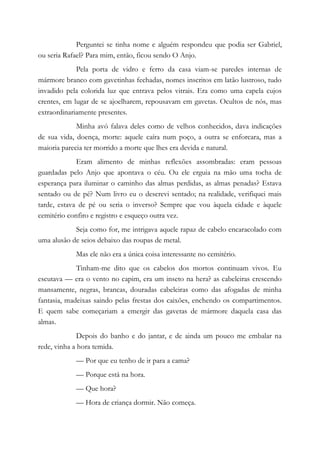 Perguntei se tinha nome e alguém respondeu que podia ser Gabriel,
ou seria Rafael? Para mim, então, ficou sendo O Anjo.
Pela porta de vidro e ferro da casa viam-se paredes internas de
mármore branco com gavetinhas fechadas, nomes inscritos em latão lustroso, tudo
invadido pela colorida luz que entrava pelos vitrais. Era como uma capela cujos
crentes, em lugar de se ajoelharem, repousavam em gavetas. Ocultos de nós, mas
extraordinariamente presentes.
Minha avó falava deles como de velhos conhecidos, dava indicações
de sua vida, doença, morte: aquele caíra num poço, a outra se enforcara, mas a
maioria parecia ter morrido a morte que lhes era devida e natural.
Eram alimento de minhas reflexões assombradas: eram pessoas
guardadas pelo Anjo que apontava o céu. Ou ele erguia na mão uma tocha de
esperança para iluminar o caminho das almas perdidas, as almas penadas? Estava
sentado ou de pé? Num livro eu o descrevi sentado; na realidade, verifiquei mais
tarde, estava de pé ou seria o inverso? Sempre que vou àquela cidade e àquele
cemitério confiro e registro e esqueço outra vez.
Seja como for, me intrigava aquele rapaz de cabelo encaracolado com
uma alusão de seios debaixo das roupas de metal.
Mas ele não era a única coisa interessante no cemitério.
Tinham-me dito que os cabelos dos mortos continuam vivos. Eu
escutava — era o vento no capim, era um inseto na hera? as cabeleiras crescendo
mansamente, negras, brancas, douradas cabeleiras como das afogadas de minha
fantasia, madeixas saindo pelas frestas dos caixões, enchendo os compartimentos.
E quem sabe começariam a emergir das gavetas de mármore daquela casa das
almas.
Depois do banho e do jantar, e de ainda um pouco me embalar na
rede, vinha a hora temida.
— Por que eu tenho de ir para a cama?
— Porque está na hora.
— Que hora?
— Hora de criança dormir. Não começa.
 