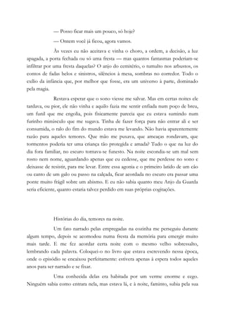 — Posso ficar mais um pouco, só hoje?
— Ontem você já ficou, agora vamos.
Às vezes eu não aceitava e vinha o choro, a ordem, a decisão, a luz
apagada, a porta fechada ou só uma fresta — mas quantos fantasmas poderiam-se
infiltrar por uma fresta daquelas? O anjo do cemitério, o tumulto nos arbustos, os
contos de fadas belos e sinistros, silêncios à mesa, sombras no corredor. Todo o
exílio da infância que, por melhor que fosse, era um universo à parte, dominado
pela magia.
Restava esperar que o sono viesse me salvar. Mas em certas noites ele
tardava, ou pior, ele não vinha e aquilo fazia me sentir enfiada num poço de breu,
um funil que me engolia, pois fisicamente parecia que eu estava sumindo num
furinho minúsculo que me sugava. Tinha de fazer força para não entrar ali e ser
consumida, o ralo do fim do mundo estava me levando. Não havia aparentemente
razão para aqueles temores. Que mão me puxava, que ameaças rondavam, que
tormentos poderia ter uma criança tão protegida e amada? Tudo o que na luz do
dia fora familiar, no escuro tornava-se funesto. Na noite escondia-se um mal sem
rosto nem nome, aguardando apenas que eu cedesse, que me perdesse no sono e
deixasse de resistir, para me levar. Entre essa agonia e o primeiro latido de um cão
ou canto de um galo ou passo na calçada, ficar acordada no escuro era passar uma
ponte muito frágil sobre um abismo. E eu não sabia quanto meu Anjo da Guarda
seria eficiente, quanto estaria talvez perdido em suas próprias cogitações.
Histórias do dia, temores na noite.
Um fato narrado pelas empregadas na cozinha me perseguiu durante
algum tempo, depois se acomodou numa fresta da memória para emergir muito
mais tarde. E me fez acordar certa noite com o mesmo velho sobressalto,
lembrando cada palavra. Coloquei-o no livro que estava escrevendo nessa época,
onde o episódio se encaixou perfeitamente: estivera apenas à espera todos aqueles
anos para ser narrado e se fixar.
Uma conhecida delas era habitada por um verme enorme e cego.
Ninguém sabia como entrara nela, mas estava lá, e à noite, faminto, subia pela sua
 