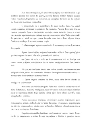 Mas na noite seguinte, ou em outra qualquer, tudo recomeçava. Algo
insidioso pairava nos cantos do quarto, não me deixava dormir. Sempre aqueles
restos, resquícios, fragmentos de conversas, de sensações, de visões do dia vinham
me fazer uma indesejada companhia.
O inexplicado era o nascedouro de meus medos. Certa vez decidi
tomar coragem e combater os espectros da escuridão. Pus-me de pé em cima da
cama, e comecei a fazer as caretas mais terríveis, a saltar agitando braços e pernas
para assustar aquelas criaturas mais do que me assustavam a mim. Tinha uma noção
do grotesco e inútil do que estava fazendo, mas tirava disso alguma força,
finalmente em lugar de me esconder eu reagia.
E saboreava por algum tempo ilusão de uma coragem que depressa se
desvanecia.
Apesar das rebeldias, ninguém levava tão a sério as frases pedagógicas
que faziam parte da nossa educação quanto àquela menina.
— Quem rói unha, a unha vai formando uma bola na barriga, que
cresce, cresce, e depois o médico tem de vir, abrir a barriga com uma faca e tirar a
bola.
Ela que por um breve tempo roeu unhas, sozinha na cama no escuro,
apalpava-se: sim, estava ali, certamente, a bola de unhas pecaminosas crescendo, e o
médico teria de ser chamado com seu bisturi.
— Quem engole semente de fruta, nasce uma árvore dentro da
barriga, e aí você vai ver.
Nas noites da minha culpa pelas frutas não lavadas a árvore crescia em
mim, farfalhando, macieira, pitangueira, seus brotinhos enchendo meus pulmões,
eu já não respirava direito. Logo sentiria saírem pelos meus olhos, ouvidos, boca,
uns galhinhos sinistros.
Nessas insônias de criança eu só sossegava quando os primeiros galos
começavam a armar a rede do dia por cima das casas. Ou quando, na primavera,
me divertia imaginando os sabiás como anõezinhos bêbados saltando para cima e
para baixo em degraus de música.
Depois outros ruídos familiares confirmavam a vida: os cascos de um
cavalo no calçamento, as rodas de uma carrocinha, o leiteiro, o padeiro, passos
 