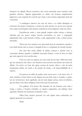 humanos na calçada. Passos concretos, não vestes arrastadas nem correntes nem
gemidos sinistros. Alguém pigarreando ao andar: um homem simplesmente
pigarreava, sem suspeitar do consolo que trazia a uma menina angustiada atrás das
venezianas.
A madrugava clareava em tons de cinza e eu enfim distinguia os
contornos do quarto, recuperava a certeza de mim mesma: eu era de novo apenas
meu corpo aconchegado entre lençóis, rodeada de coisas palpáveis onde me salvar.
Encolhia-me então, e num grande suspiro enfim voltava a dormir,
sabendo que em pouco tempo haveria movimento na casa: a empregada
preparando café, o pai fazendo a barba, a mãe organizando o dia, o irmão menor
chorando.
Talvez por isso mantive esse amor pela hora do amanhecer, quando a
casa ainda dorme mas eu assisto a chegada da luz, e a respiração do mundo reinicia.
Em uma fase muito difícil, já adulta, comecei a dormir com as
venezianas abertas: quando a realidade reassumia formas e cores lá fora, eu sabia
que seria capaz de viver um dia mais.
Uma vez, uma vez apenas, tive uma visão de um mal, o Mal sem nome
que me ameaçava sem razão e me chamava com sua boca sem dentes nas noites de
aflição. Um polvo no bojo das águas escuras da mente, talvez a raiz de tanta
insegurança minha, do medo e da atração do medo, e da impossibilidade de o
superar.
Eu passava na trilha de pedras entre nossa casa e a de meus avós. A
meio caminho, avistei sobre os três degraus da casa dela, entre a varanda e o pátio,
um ser monstruoso: meio agachado, um pé num degrau acima, outro já embaixo,
que me fitava com olhos malignos, boca torta num riso perverso.
Um palhaço. Um clown. Do tamanho de um homem, com toda a
roupa, o gorro, a bocarra vermelha, os sapatos engraçados, um palhaço meio
agachado olhando-me fixamente, horrendo e mau.
Olhei bem, encarei, procurei ver nele algum traço conhecido, era
alguém querendo me assustar?
Nada.
 