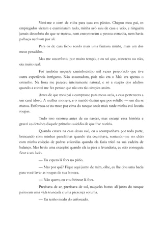Virei-me e corri de volta para casa em pânico. Chegou meu pai, os
empregados vieram e examinaram tudo, minha avó saiu de casa e veio, e ninguém
jamais descobriu do que se tratava, nem encontraram a pessoa estranha, nem havia
palhaço nenhum por ali.
Para os de casa ficou sendo mais uma fantasia minha, mais um dos
meus pesadelos.
Mas me assombrou por muito tempo, e eu sei que, concreto ou não,
era muito real.
Foi também naquele caminhozinho mil vezes percorrido que tive
outra experiência intrigante. Não assustadora, pois não era o Mal: era apenas o
estranho. Na hora me pareceu inteiramente natural, e só a reação dos adultos
quando a contei me fez pensar que não era tão simples assim.
Antes de que meu pai a comprasse para meus avós, a casa pertencera a
um casal idoso. A mulher morrera, e o marido diziam que por solidão — um dia se
matou. Enforcou-se na trave por cima do tanque onde mais tarde minha avó lavaria
roupas.
Tudo isso ocorreu antes de eu nascer, mas escutei essa história e
gravei os detalhes daquele primeiro suicídio de que tive notícia.
Quando estava na casa dessa avó, eu a acompanhava por toda parte,
brincando com minhas panelinhas quando ela cozinhava, sentando-me no chão
com minha coleção de pedras coloridas quando ela fazia tricô na sua cadeira de
balanço. Mas havia uma exceção: quando ela ia para a lavanderia, eu não conseguia
ficar a seu lado.
— Eu espero lá fora no pátio.
— Mas por quê? Fique aqui junto de mim, olhe, eu lhe dou uma bacia
para você lavar as roupas de sua boneca.
— Não quero, eu vou brincar lá fora.
Precisava de ar, precisava de sol, naquelas horas: ali junto do tanque
pairavam uma vida truncada e uma presença soturna.
— Eu tenho medo do enforcado.
 