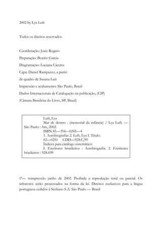 2002 by Lya Luft
Todos os direitos reservados.
Coordenação: Josie Rogero
Preparação: Beatriz Garcia
Diagramação: Luciana Cáceres
Capa: Daniel Rampazzo, a partir
de quadro de Susana Luir
Impressão e acabamento: São Paulo, Brasil
Dados Internacionais de Catalogação na publicação, (CIP)
(Câmara Brasileira do Livro, SP, Brasil)
1ª— reimpressão junho de 2002. Proibida a reprodução total ou parcial. Os
infratores serão processados na forma da lei. Direitos exclusivos para a língua
portuguesa cedidos à Siciliano S.A. São Paulo — Brasil
Luft, Lya
Mar de dentro : (memorial da infância) / Lya Luft. —
São Paulo : Arx, 2002.
ISBN 85—354—0245—4
1. Autobiografias 2. Luft, Lya I. Título.
02—0251 CDD—928.C,99
Índices para catálogo sistemático:
I. Escritores brasileiros : Autobiografia. 2. Escritores
brasileiros : 928.699
 