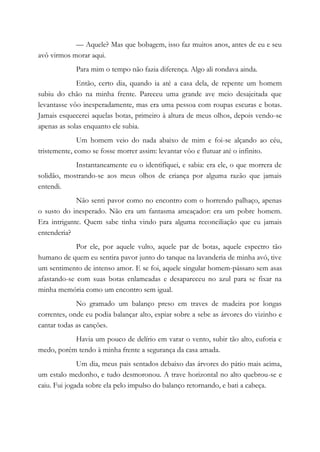 — Aquele? Mas que bobagem, isso faz muitos anos, antes de eu e seu
avô virmos morar aqui.
Para mim o tempo não fazia diferença. Algo ali rondava ainda.
Então, certo dia, quando ia até a casa dela, de repente um homem
subiu do chão na minha frente. Pareceu uma grande ave meio desajeitada que
levantasse vôo inesperadamente, mas era uma pessoa com roupas escuras e botas.
Jamais esquecerei aquelas botas, primeiro à altura de meus olhos, depois vendo-se
apenas as solas enquanto ele subia.
Um homem veio do nada abaixo de mim e foi-se alçando ao céu,
tristemente, como se fosse morrer assim: levantar vôo e flutuar até o infinito.
Instantaneamente eu o identifiquei, e sabia: era ele, o que morrera de
solidão, mostrando-se aos meus olhos de criança por alguma razão que jamais
entendi.
Não senti pavor como no encontro com o horrendo palhaço, apenas
o susto do inesperado. Não era um fantasma ameaçador: era um pobre homem.
Era intrigante. Quem sabe tinha vindo para alguma reconciliação que eu jamais
entenderia?
Por ele, por aquele vulto, aquele par de botas, aquele espectro tão
humano de quem eu sentira pavor junto do tanque na lavanderia de minha avó, tive
um sentimento de intenso amor. E se foi, aquele singular homem-pássaro sem asas
afastando-se com suas botas enlameadas e desapareceu no azul para se fixar na
minha memória como um encontro sem igual.
No gramado um balanço preso em traves de madeira por longas
correntes, onde eu podia balançar alto, espiar sobre a sebe as árvores do vizinho e
cantar todas as canções.
Havia um pouco de delírio em varar o vento, subir tão alto, euforia e
medo, porém tendo à minha frente a segurança da casa amada.
Um dia, meus pais sentados debaixo das árvores do pátio mais acima,
um estalo medonho, e tudo desmoronou. A trave horizontal no alto quebrou-se e
caiu. Fui jogada sobre ela pelo impulso do balanço retornando, e bati a cabeça.
 