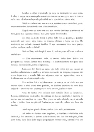 Lembro o olhar horrorizado de meu pai inclinando-se sobre mim,
lembro o sangue escorrendo pelas suas costas quando me carregava sobre o ombro
até o carro e lembro a disparada pela cidade até o hospital no colo da mãe.
Médicos, enfermeiras, rostos tensos, atordoamento e estranheza, gente
me examinando e perscrutando com olhos estreitados.
Depois estar de novo em casa nos lençóis familiares, compressas na
testa, pai e mãe segurando minhas mãos, me vigiam preocupados.
No meio da noite, terror e gritos: tudo fora de prumo, as paredes
parecendo cair sobre mim, tortos os retratos, oblíquo o lustre no teto. Os
contornos dos móveis parecem líquidos. O que acontecera com meu quarto,
minhas medidas, minha realidade?
Mais médico, mais hospital, raios X, mais toques e silêncios e olhares
avaliadores.
— Não encontramos nada, os exames todos bem. Talvez um
pouquinho de fantasia demais dessa menina; — o doutor acalmava meu pai e dava
tapinhas na minha mão, sorria complacente.
Seja como for, depois de alguns dias tudo voltou aos seus lugares: as
paredes endireitaram, o quadro se arrumou no ângulo de sempre, eu apenas me
sentia importante e amada. Não me vigiavam, não me repreendiam, nem se
lembravam de me educar naqueles dias.
Para minha delícia redobraram-se os mimos, o pai vinha me ver
muitas vezes, a mãe estava mais paciente, na cozinha preparava-se meu doce
especial — era quase uma celebração dos meus amores, dentro de mim.
Uma de minhas avós morava num sobrado cheio de revelações.
Recordo nitidamente os desenhos da cerâmica no chão do vestíbulo, o frescor e os
aromas que me recebiam na porta. Altas portas de vidro abrindo para a varanda
sobre o jardim. Uma inexplicável fascinação por tudo ali, embora me fosse tão
familiar.
Ainda agora, quando durmo, muitas vezes ando por essa casa.
Ali todos os cheiros eram singulares, as sombras e claridades mais
intensas, o teto altíssimo, as paredes com desenhos: uma sala com ramagens, outra
com flores, outra ainda com traços que pareciam plumas soltas, sempre sobre um
 
