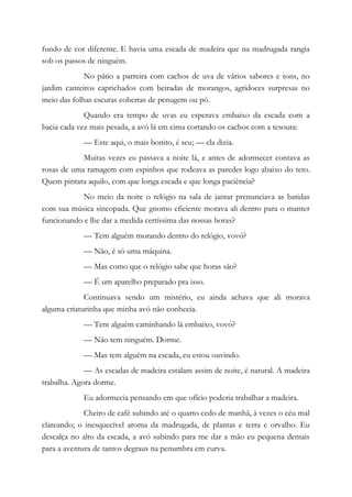 fundo de cor diferente. E havia uma escada de madeira que na madrugada rangia
sob os passos de ninguém.
No pátio a parreira com cachos de uva de vários sabores e tons, no
jardim canteiros caprichados com beiradas de morangos, agridoces surpresas no
meio das folhas escuras cobertas de penugem ou pó.
Quando era tempo de uvas eu esperava embaixo da escada com a
bacia cada vez mais pesada, a avó lá em cima cortando os cachos com a tesoura:
— Este aqui, o mais bonito, é seu; — ela dizia.
Muitas vezes eu passava a noite lá, e antes de adormecer contava as
rosas de uma ramagem com espinhos que rodeava as paredes logo abaixo do teto.
Quem pintara aquilo, com que longa escada e que longa paciência?
No meio da noite o relógio na sala de jantar prenunciava as batidas
com sua música sincopada. Que gnomo eficiente morava ali dentro para o manter
funcionando e lhe dar a medida certíssima das nossas horas?
— Tem alguém morando dentro do relógio, vovó?
— Não, é só uma máquina.
— Mas como que o relógio sabe que horas são?
— É um aparelho preparado pra isso.
Continuava sendo um mistério, eu ainda achava que ali morava
alguma criaturinha que minha avó não conhecia.
— Tem alguém caminhando lá embaixo, vovó?
— Não tem ninguém. Dorme.
— Mas tem alguém na escada, eu estou ouvindo.
— As escadas de madeira estalam assim de noite, é natural. A madeira
trabalha. Agora dorme.
Eu adormecia pensando em que ofício poderia trabalhar a madeira.
Cheiro de café subindo até o quarto cedo de manhã, à vezes o céu mal
clareando; o inesquecível aroma da madrugada, de plantas e terra e orvalho. Eu
descalça no alto da escada, a avó subindo para me dar a mão eu pequena demais
para a aventura de tantos degraus na penumbra em curva.
 
