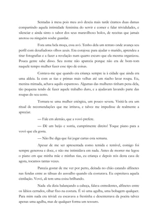Sentadas à mesa pois meu avô descia mais tarde éramos duas damas
compartindo aquela intimidade feminina do servir e comer e falar trivialidades, e
silenciar e ainda sinto o sabor dos seus maravilhoso bolos, de receitas que jamais
anotou ou ninguém soube guardar.
Fora uma bela moça, essa avó. Tenho dela um retrato onde avança seu
perfil com desafiadores olhos azuis. Era corajosa: para ajudar o marido, aprendeu a
tirar fotografias e a fazer a revelação num quarto escuro que ela mesma organizou.
Pouca gente sabe disso. Seu nome não aparecia porque não era de bom-tom
naquele tempo mulher fazer esse tipo de coisas.
Contava-me que quando era criança sempre ia à cidade que ainda era
uma aldeia. Ia com as tias e primas mais velhas até um riacho lavar roupa. Eu,
menina mimada, achava aquilo espantoso. Algumas das mulheres tinham pena dela,
tão pequena tendo de fazer aquele trabalho duro, e a ajudavam lavando parte das
roupas do seu cesto.
Tornara-se uma mulher enérgica, um pouco severa. Visitá-la era um
ritual de recomendações que me irritava, e talvez me impedisse de realmente a
apreciar.
— Fale em alemão, que a vovó prefere.
— Dê um beijo e sorria, cumprimente direito! Toque piano para a
vovó que ela gosta.
— Não lhe diga que fui jogar cartas esta semana.
Apesar de me ser apresentada como temida e temível, comigo foi
sempre generosa e doce, e não me intimidava em nada. Antes de morrer me legou
o piano em que minha mãe e minhas tias, eu criança e depois nós desta casa de
agora, tocamos tantas vezes.
Parecia gostar de me ver por perto, deitada no chão catando alfinetes
nas fendas entre as tábuas do assoalho quando ela costurava. Eu espreitava aquela
cintilação. Vovó, ali tem uma coisa brilhando.
Nada ela dizia balançando a cabeça, falava entredentes, alfinetes entre
os lábios cerrados, olhar fixo na costura. É só uma agulha, uma bobagem qualquer.
Para mim nada era trivial: eu escavava a frestinha e desenterrava da poeira talvez
apenas uma agulha, mas de qualquer forma um tesouro.
 