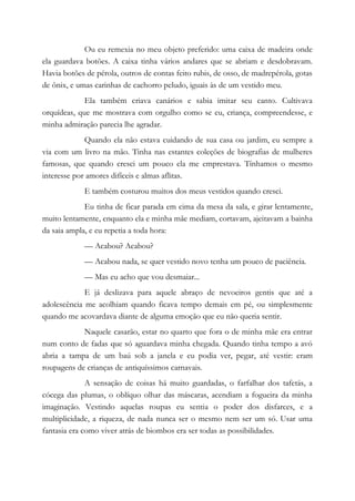 Ou eu remexia no meu objeto preferido: uma caixa de madeira onde
ela guardava botões. A caixa tinha vários andares que se abriam e desdobravam.
Havia botões de pérola, outros de contas feito rubis, de osso, de madrepérola, gotas
de ônix, e umas carinhas de cachorro peludo, iguais às de um vestido meu.
Ela também criava canários e sabia imitar seu canto. Cultivava
orquídeas, que me mostrava com orgulho como se eu, criança, compreendesse, e
minha admiração parecia lhe agradar.
Quando ela não estava cuidando de sua casa ou jardim, eu sempre a
via com um livro na mão. Tinha nas estantes coleções de biografias de mulheres
famosas, que quando cresci um pouco ela me emprestava. Tínhamos o mesmo
interesse por amores difíceis e almas aflitas.
E também costurou muitos dos meus vestidos quando cresci.
Eu tinha de ficar parada em cima da mesa da sala, e girar lentamente,
muito lentamente, enquanto ela e minha mãe mediam, cortavam, ajeitavam a bainha
da saia ampla, e eu repetia a toda hora:
— Acabou? Acabou?
— Acabou nada, se quer vestido novo tenha um pouco de paciência.
— Mas eu acho que vou desmaiar...
E já deslizava para aquele abraço de nevoeiros gentis que até a
adolescência me acolhiam quando ficava tempo demais em pé, ou simplesmente
quando me acovardava diante de alguma emoção que eu não queria sentir.
Naquele casarão, estar no quarto que fora o de minha mãe era entrar
num conto de fadas que só aguardava minha chegada. Quando tinha tempo a avó
abria a tampa de um baú sob a janela e eu podia ver, pegar, até vestir: eram
roupagens de crianças de antiquíssimos carnavais.
A sensação de coisas há muito guardadas, o farfalhar dos tafetás, a
cócega das plumas, o oblíquo olhar das máscaras, acendiam a fogueira da minha
imaginação. Vestindo aquelas roupas eu sentia o poder dos disfarces, e a
multiplicidade, a riqueza, de nada nunca ser o mesmo nem ser um só. Usar uma
fantasia era como viver atrás de biombos era ser todas as possibilidades.
 