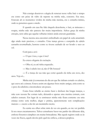 Não consigo descrever a alegria de remexer nesse velho baú: o tempo
era como um peixe de vidro de repente na minha mão, concreto. Era meu.
Estavam ali os momentos vividos de minha mãe menina, era o estranho-íntimo,
onde eu penetrava quase a medo.
E quando em casa lhe falei daquela descoberta, o baú, as máscaras e
roupas, minha mãe não pareceu dar muita importância. Achou graça da minha
emoção, nem sabia que aquelas velharias inúteis ainda estavam guardadas.
Nessa mesma arca encontrei embrulhado em papel de seda amarelado
algo ainda mais precioso, e estranho. Uma trança grossa e comprida de cabelo
castanho-avermelhado, lustroso como se tivesse acabado de ser lavado e seco ao
sol.
Corri para a avó:
— O que é isso, o que é isso?
Eu estava ofegante de excitação.
— Olha só, eu até tinha esquecido.
— Mas é cabelo isso aí, não é? De boneca?
— É a trança de sua mãe que cortei quando ela tinha uns nove, dez
anos. Veja só...
Minha mãe já comentara do dia em que lhe tinham cortado os cabelos,
que usava até a cintura. Estava assim em algumas fotos muito antigas, séria como se
o peso da cabeleira a incomodasse um pouco.
Como fosse rebelde ao eterno fazer e desfazer das longas tranças, a
mãe com tesoura lhe cortara tudo, deixando-a apenas uma menina comum, com
cabelos comuns. Em lugar de se entristecer minha mãe ficara contente: era uma
criança como seria mulher, alegre e prática, aparentemente sem complicações
maiores — exceto a dor de um menininho morto.
Eu sentia seu olhar sobre mim de vez em quando, ao me ver perdida
lá nos meus encantamentos. Talvez estranhasse haver-me parido tão diferente dela,
embora fôssemos cúmplices em muitas brincadeiras. Mas aquele registro onde eu às
vezes me fixava, aquele desvão pelo qual me enfiava, a deixava perplexa.
 