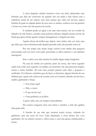 A dona daqueles cabelos lustrosos viveu em mim, alimentada com
histórias que dela me contavam: de quando não era ainda a mãe futura com a
espinhosa tarefa de me educar, mas uma criança que subia em árvores, jogava
bolinha de gude na calçada diante da casa com os irmãos, roubava uvas da parreira
e (como eu, como eu!) não gostava da escola.
E também podia ser igual a um anjo num retrato, em seu vestido de
babados de tule branco, sentada numa poltrona debaixo daquela mesma árvore de
Natal que girava desde aqueles tempos inimagináveis e chegaria até mim.
Aquele esboço da mulher que depois seria minha mãe era mais meu
que dela, que estava desinteressada daquele passado todo, tão passado estava já.
Por um tempo não muito longo convivi com minha mãe pequena
reinventada, com seu rosto oval e pele azeitonada, os olhos marotos e sua cabeleira
intemporal.
Sem o saber, essa mãe-menina foi minha alegre amiga imaginária.
Na casa de minha avó paterna, junto da nossa, não havia segundo
andar nem sótão nem segredos no jardim; sua memória é de uma presença simples,
serena e muito familiar. Ali com uma exceção parecia tudo claro e pequeno e
acolhedor. Os refrescos coloridos que ela fazia, os biscoitos, alguma história de sua
infância que a gente não cansava de escutar, uma avó-menina subindo em árvores e
caindo, quebrando o braço.
— Este braço aqui?
— Não, o outro.
— E que árvore era?
— Uma goiabeira, eu já disse.
A gente sabia, mas era sempre extraordinário.
Ela contava enquanto tecia seus tricôs e crochês, o tinir das agulhas
fazia parte dela.
A história de sua mãe que morrera muito jovem, voltando do
galinheiro com um cesto de ovos. Caíra fulminada, o rosto dentro dos ovos
quebrados. Eu via cabelos escuros e olhos azuis, o ouro das gemas embelezando a
morte.
 