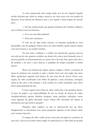 A outra antepassada mais antiga ainda, avó da avó naquela singular
escada feminina que subia no tempo, casara-se aos treze anos com um marido de
dezesseis. Essa história me deliciava, pois a avó repetia o final sempre do mesmo
jeito:
— Era tão criança ainda, que quando terminava de cozinhar e limpar a
casa ia brincar com suas bonecas.
— E eu sou neta dela também?
— Neta não: tataraneta.
O som era de algo muito remoto, os tatatatata perdendo-se num
desmedido, mas de qualquer forma estava em mim também aquela esposa-criança
com suas bonecas e seu marido-menino.
Os elos entre a infância e a velhice me fascinavam: quantas pessoas
era cada um de nós, quantos contidos uns dentro dos outros iam formando uma só
pessoa, parindo-se incessantemente, eu ontem não a de hoje, hoje quem sabe não a
de amanhã, e de anos e anos futuros, a amplidão do tempo estendido à minha
frente?
Dessa avó ficaram-me alguns objetos mágicos. Havia a estatueta da
moça de mármore nua secando-se após o banho; havia um vaso inglês que meus
filhos quebrariam jogando bola dentro de casa num dia de chuva. Outro vaso,
esguio, de vidro esculturado com folhas de plátano e uma assinatura, conseguiu
salvar-se dos anos e das crianças, e hoje cochila seu sonho esfumado entre meus
livros numa prateleira da sala.
E havia aquela meia-esfera de vidro verde-claro com gotinhas dentro.
O peso de papel e sua impossibilidade de ser: no fundo da dureza do vidro,
inexplicavelmente aquelas bolinhas desiguais, umas perfeitas, redondas, outras
como lágrimas de geléia derretida. Como teriam sido colocadas ali? Quem as
introduzira, por que motivo, quando?
Ninguém sabia explicar, ou não se interessavam por me dizer.
Simplesmente se aborreciam com tantas perguntas, algumas já não tinham efeito
nem traziam respostas.
O enigma de vidro verde servira como peso de papel no escritório de
meu avô, e devia ser já então muito antigo. Eu aproximava os olhos dele tão pesado
 