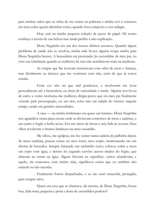 para minhas mãos que eu tinha de me sentar na poltrona e minha avó o colocava
em meu coloe queria adivinhar como, quando fora composto o seu milagre.
Hoje está na minha pequena coleção de pesos de papel. Há muito
conheço a receita de sua beleza mas ainda prefiro a não-explicação.
Dona Negrinha era um dos nossos últimos recursos. Quando algum
problema de saúde não se resolvia, minha mãe levava alguma roupa minha para
Dona Negrinha benzer. A benzedeira era procurada (às escondidas de meu pai, ou
com sua tolerância) quando as mulheres da casa não acreditavam mais na medicina.
As roupas que lhe levavam retornavam com odor de ervas e fumaça,
mas docilmente eu deixava que me vestissem com elas, certa de que já estava
curada.
Certa vez não sei que mal perdurava, e resolveram me levar
pessoalmente até a benzedeira, eu cheia de curiosidade e medo. Alguém nos levou
de carro, e como nenhuma das mulheres dirigia penso que era meu pai finalmente
vencido pela preocupação, ou um táxi, coisa rara em cidade do interior naquele
tempo, usado em grandes necessidades.
A casa — na minha lembrança era quase um barraco. Dona Negrinha
nos aguardava numa peça escura onde se divisavam contornos de mesa e cadeiras, a
um canto o fogão a lenha aceso. Era um misto de bruxa e anã, fada às avessas. Seus
olhos revelavam o branco luminoso na meia escuridão.
Me olhou, me apalpou, me fez sentar numa cadeira de palhinha diante
da mesa cambaia, passou coisas no meu rosto, meu corpo, murmurando em um
idioma de bruxedos. Sempre fumando um cachimbo curto, colocou sobre a mesa
um copo com água, e dentro foi jogando carvões acesos tirados do fogão, que
chiavam ao entrar na água. Alguns ficavam na superfície, outros afundavam, e
aquilo, ela comentou com minha mãe, significava coisas que eu também não
entendi ou não recordo.
Finalmente fomos despachadas, e eu me senti renascida, protegida,
para sempre salva.
Quem era essa que se chamava, ela mesma, de Dona Negrinha, bruxa
boa, fada torta, pequena e preta e dona de escondidos poderes?
 