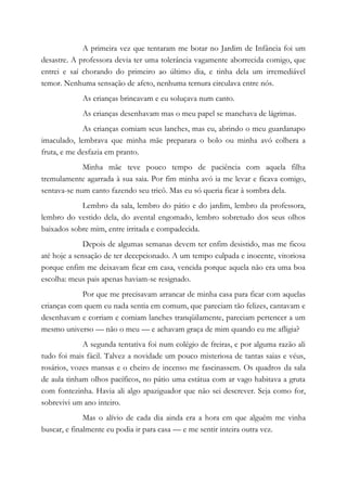 A primeira vez que tentaram me botar no Jardim de Infância foi um
desastre. A professora devia ter uma tolerância vagamente aborrecida comigo, que
entrei e saí chorando do primeiro ao último dia, e tinha dela um irremediável
temor. Nenhuma sensação de afeto, nenhuma ternura circulava entre nós.
As crianças brincavam e eu soluçava num canto.
As crianças desenhavam mas o meu papel se manchava de lágrimas.
As crianças comiam seus lanches, mas eu, abrindo o meu guardanapo
imaculado, lembrava que minha mãe preparara o bolo ou minha avó colhera a
fruta, e me desfazia em pranto.
Minha mãe teve pouco tempo de paciência com aquela filha
tremulamente agarrada à sua saia. Por fim minha avó ia me levar e ficava comigo,
sentava-se num canto fazendo seu tricô. Mas eu só queria ficar à sombra dela.
Lembro da sala, lembro do pátio e do jardim, lembro da professora,
lembro do vestido dela, do avental engomado, lembro sobretudo dos seus olhos
baixados sobre mim, entre irritada e compadecida.
Depois de algumas semanas devem ter enfim desistido, mas me ficou
até hoje a sensação de ter decepcionado. A um tempo culpada e inocente, vitoriosa
porque enfim me deixavam ficar em casa, vencida porque aquela não era uma boa
escolha: meus pais apenas haviam-se resignado.
Por que me precisavam arrancar de minha casa para ficar com aquelas
crianças com quem eu nada sentia em comum, que pareciam tão felizes, cantavam e
desenhavam e corriam e comiam lanches tranqüilamente, pareciam pertencer a um
mesmo universo — não o meu — e achavam graça de mim quando eu me afligia?
A segunda tentativa foi num colégio de freiras, e por alguma razão ali
tudo foi mais fácil. Talvez a novidade um pouco misteriosa de tantas saias e véus,
rosários, vozes mansas e o cheiro de incenso me fascinassem. Os quadros da sala
de aula tinham olhos pacíficos, no pátio uma estátua com ar vago habitava a gruta
com fontezinha. Havia ali algo apaziguador que não sei descrever. Seja como for,
sobrevivi um ano inteiro.
Mas o alívio de cada dia ainda era a hora em que alguém me vinha
buscar, e finalmente eu podia ir para casa — e me sentir inteira outra vez.
 