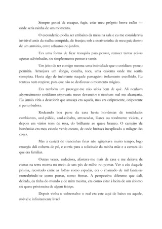 Sempre gostei de escapar, fugir, criar meu próprio breve exílio —
onde seria rainha de um momento.
O esconderijo podia ser embaixo da mesa na sala e eu me considerava
invisível atrás da toalha comprida, de franjas; sob a escrivaninha de meu pai; dentro
de um armário, entre arbustos no jardim.
Era uma forma de ficar tranqüila para pensar, remoer tantas coisas
apenas adivinhadas, ou simplesmente pensar e sentir.
Um jeito de ter comigo mesma uma intimidade que o cotidiano pouco
permitia. Arranjava um abrigo, concha, toca, uma caverna onde me sentia
completa. Havia algo de inebriante naquele passageiro isolamento escolhido. Eu
tentava nem respirar, para que não se desfizesse o momento mágico.
Era também um proteger-me não sabia bem de quê. Ali nenhum
aborrecimento cotidiano estorvaria meus devaneios e nenhum mal me alcançaria.
Eu jamais viria a descobrir que ameaça era aquela, mas era onipresente, onipotente
e perturbadora.
Rodeando boa parte da casa havia hortênsias de tonalidades
cambiantes, azul-pálido, azul-cobalto, arroxeadas, lilases ou totalmente violeta, e
depois em vários tons de rosa, do brilhante ao quase branco. O canteiro de
hortênsias era meu castelo verde-escuro, de onde brotava inexplicado o milagre das
cores.
Mas a castelã de trancinhas finas não agüentava muito tempo, logo
emergia dali coberta de pó, e corria para a solicitude da minha mãe e a certeza do
que era familiar.
Outras vezes, audaciosa, afastava-me mais da casa e me deitava de
costas na terra morna no meio de uns pés de milho no pomar. Ver o céu daquele
prisma, recortado entre as folhas como espadas, era o chamado de mil fantasias
entreabrindo-se como portas, como frestas. A perspectiva diferente que dali,
deitada, eu tinha do mundo e de mim mesma, era como estar à beira de um abismo
ou quase prisioneira de algum feitiço.
Depois vinha o sobressalto: o real era este aqui de baixo ou aquele,
móvel e infinitamente livre?
 