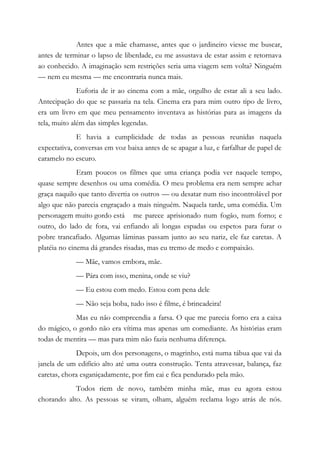 Antes que a mãe chamasse, antes que o jardineiro viesse me buscar,
antes de terminar o lapso de liberdade, eu me assustava de estar assim e retornava
ao conhecido. A imaginação sem restrições seria uma viagem sem volta? Ninguém
— nem eu mesma — me encontraria nunca mais.
Euforia de ir ao cinema com a mãe, orgulho de estar ali a seu lado.
Antecipação do que se passaria na tela. Cinema era para mim outro tipo de livro,
era um livro em que meu pensamento inventava as histórias para as imagens da
tela, muito além das simples legendas.
E havia a cumplicidade de todas as pessoas reunidas naquela
expectativa, conversas em voz baixa antes de se apagar a luz, e farfalhar de papel de
caramelo no escuro.
Eram poucos os filmes que uma criança podia ver naquele tempo,
quase sempre desenhos ou uma comédia. O meu problema era nem sempre achar
graça naquilo que tanto divertia os outros — ou desatar num riso incontrolável por
algo que não parecia engraçado a mais ninguém. Naquela tarde, uma comédia. Um
personagem muito gordo está me parece aprisionado num fogão, num forno; e
outro, do lado de fora, vai enfiando ali longas espadas ou espetos para furar o
pobre trancafiado. Algumas lâminas passam junto ao seu nariz, ele faz caretas. A
platéia no cinema dá grandes risadas, mas eu tremo de medo e compaixão.
— Mãe, vamos embora, mãe.
— Pára com isso, menina, onde se viu?
— Eu estou com medo. Estou com pena dele
— Não seja boba, tudo isso é filme, é brincadeira!
Mas eu não compreendia a farsa. O que me parecia forno era a caixa
do mágico, o gordo não era vítima mas apenas um comediante. As histórias eram
todas de mentira — mas para mim não fazia nenhuma diferença.
Depois, um dos personagens, o magrinho, está numa tábua que vai da
janela de um edifício alto até uma outra construção. Tenta atravessar, balança, faz
caretas, chora esganiçadamente, por fim cai e fica pendurado pela mão.
Todos riem de novo, também minha mãe, mas eu agora estou
chorando alto. As pessoas se viram, olham, alguém reclama logo atrás de nós.
 