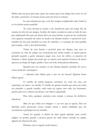 Minha mãe me puxa pela mão, quase me arrasta para fora, limpa meu rosto ao sol
da tarde, e promete a si mesma nunca mais me levar ao cinema:
Eu não entendo por que você fica sempre complicando tudo. Onde já
se viu chorar numa comédia?
Às vezes deviam-se cansar e me mandavam para um longo fim de
semana no sítio de uns amigos. Lembro do trajeto sentada no carro ao lado de meu
pai, implorando-lhe para me deixar ficar em casa; lembro as pessoas me recebendo
com agrados, tentando de todos os modos me distrair; lembro o automóvel azul-
metálico de meu pai sumindo na curva do caminho, e a sensação de estar perdida
para sempre, a dor, a dor desmesurada.
Todos da casa faziam o possível para me alegrar, mas nem as
aventuras na vida do campo me consolavam por muito tempo: os quero-queros
gritando quando a gente ameaçava pegar seus ovos do ninho; os passeios de
charrete, o cheiro áspero de cavalo que eu amava; assar quantos bonecos de massa
quisesse na chapa do fogão, ajudar a fazer um bolo, brincadeiras diferentes.
Quando por um instante eu me distraía daquela excitação do novo,
estava ainda ali o desamparo.
— Quantos dias faltam para o pai vir me buscar? Quantas horas
faltam agora?
O sentido da minha pequena existência era estar em casa, em
segurança, era amar e ser amada. O sentido do grande mundo que tanto me atraía
era entender o grande mundo, onde nada era seguro mas tudo era fascinante:
porém, para isso, sobrava-me desejo e me faltava capacidade.
Para mim, qualquer ausência seria sempre a ameaça do definitivo
abandono.
Mais do que vinha nos milagres — era isso que eu queria. Não era
distraída como pensavam: estava sempre atenta a tantas realidades que me
convidavam a participar do seu tumulto.
Assim foi quando vi diante de mim aquele príncipe num cavalo
mágico: no portão grande, a poucos passos de onde brinco sentada no capim,
alguém me chama lá do alto.
Primeiro vejo só aquele cavalo branco.
 