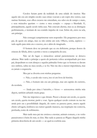 Cavalos faziam parte da realidade de uma cidade do interior. Mas
aquele não era um simples cavalo: suas crinas voavam a um sopro dos ventos, suas
narinas fremiam, seus olhos escuros me entendiam, seu odor era de campo e mato,
e seus músculos queriam — como o meu coração — espaço e liberdade. E,
principalmente, aquele cavalo tinha asas. Não estavam abertas, mas eu as distinguia
perfeitamente, e tremiam de seu contido impulso de voar. Sobre ele, ereto na sela,
um príncipe.
Não consegui cumprimentar nem responder. Ele perguntava por meu
pai, de quem era amigo, mas eu não emitia um som. Olhava, sentia, aspirava —
tudo aquilo para mim era o excesso, era o além do imaginado.
O homem deve ter pensado que eu era deficiente, porque desceu da
criatura de fábula, abriu o portão e tocou a campainha da casa.
Não saí do lugar: o miraculoso animal pacientemente se deixava
admirar. Mais tarde o príncipe a quem ele pertencia voltou acompanhado por meu
pai, despediram-se com abraços e aquelas palmadas fortes que os homens se davam
nos ombros, subiu no meu cavalo, e se foi. Não me deu a menor importância, mas
eu jamais o esqueceria.
Meu pai se divertiu com minhas perguntas.
— Não, o cavalo não voava, isso só em livro de história.
— Não, o homem não era um príncipe, mas um capitão do exército,
da cavalaria.
— Ainda por cima é baixinho, e feioso — acrescentou minha mãe
depois, também achando muita graça.
Não me importava o que diziam. Passei a desejar um cavalo, eu queria
um cavalo, queria montar, partir e voar. Agora qualquer cavalo comum na rua me
atraía pois era a possibilidade daquele, do outro: eu passava perto, amava aquele
cheiro selvagem, lembrava seu rumor quando mascava, sua respiração me comovia,
profunda, como de sofrimento.
Mais tarde meu pai me ensinou a montar, animais comuns, e no verão
passeávamos à beira do mar, os dois. Mas nada se parecia ao Pégaso daquela minha
primeira descoberta de um cavalo — ao qual eu conferia asas.
 