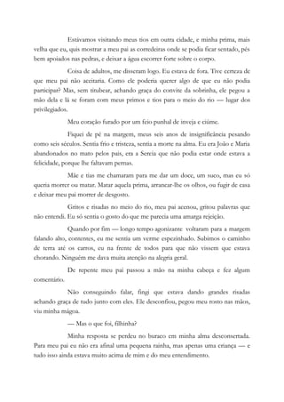Estávamos visitando meus tios em outra cidade, e minha prima, mais
velha que eu, quis mostrar a meu pai as corredeiras onde se podia ficar sentado, pés
bem apoiados nas pedras, e deixar a água escorrer forte sobre o corpo.
Coisa de adultos, me disseram logo. Eu estava de fora. Tive certeza de
que meu pai não aceitaria. Como ele poderia querer algo de que eu não podia
participar? Mas, sem titubear, achando graça do convite da sobrinha, ele pegou a
mão dela e lá se foram com meus primos e tios para o meio do rio — lugar dos
privilegiados.
Meu coração furado por um feio punhal de inveja e ciúme.
Fiquei de pé na margem, meus seis anos de insignificância pesando
como seis séculos. Sentia frio e tristeza, sentia a morte na alma. Eu era João e Maria
abandonados no mato pelos pais, era a Sereia que não podia estar onde estava a
felicidade, porque lhe faltavam pernas.
Mãe e tias me chamaram para me dar um doce, um suco, mas eu só
queria morrer ou matar. Matar aquela prima, arrancar-lhe os olhos, ou fugir de casa
e deixar meu pai morrer de desgosto.
Gritos e risadas no meio do rio, meu pai acenou, gritou palavras que
não entendi. Eu só sentia o gosto do que me parecia uma amarga rejeição.
Quando por fim — longo tempo agonizante voltaram para a margem
falando alto, contentes, eu me sentia um verme espezinhado. Subimos o caminho
de terra até os carros, eu na frente de todos para que não vissem que estava
chorando. Ninguém me dava muita atenção na alegria geral.
De repente meu pai passou a mão na minha cabeça e fez algum
comentário.
Não conseguindo falar, fingi que estava dando grandes risadas
achando graça de tudo junto com eles. Ele desconfiou, pegou meu rosto nas mãos,
viu minha mágoa.
— Mas o que foi, filhinha?
Minha resposta se perdeu no buraco em minha alma desconsertada.
Para meu pai eu não era afinal uma pequena rainha, mas apenas uma criança — e
tudo isso ainda estava muito acima de mim e do meu entendimento.
 