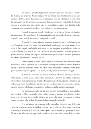 No verão, a grande alegria eram os meses passados na praia. O cheiro
de maresia já antes do Natal parecia vir até nossa casa misturando-se ao dos
canteiros de flor. Antes de adormecer eu nem sabia mais se o farfalhar lá fora vinha
das ramagens ou das espumas. A saudade da praia era como a saudade de alguma
pessoa, e crescia, era uma ânsia que se generalizava alegre pela família toda:
começavam os comentários sobre a casa a alugar, o horário para sair.
Naquele tempo de grandes distâncias era a viagem de um dia inteiro,
iniciando antes do amanhecer. A praia era então uma imensidão de areia e mar, um
povoado com casas de veranistas e um precário hotel.
A partida era quase tão emocionante quanto chegar, a euforia crispava
o estômago da gente dias antes. Ser acordada de madrugada, as luzes acesas, ainda
noite lá fora, o pai conferindo mais uma vez as bagagens arrumadas na noite da
véspera. Finalmente entrar no carro, soltando as amarras como se fosse para uma
grande aventura. E era, para aquela menina embriagada até pelo odor da gasolina e
do asfalto, antecipando a maresia e o sal.
Horas depois o carro saía da estrada e disparava na areia dura entre
dunas alvas e alvas espumas, até se avistarem ao longe os morros e o farol de tantas
lendas. Gaivotas roçando ondas, no chão aves miudinhas correndo com patas
quase invisíveis de tão rápidas — e, enfim, enfim, quase anoitecendo, chegar.
A praia era um local de muitas histórias. O navio encalhado na ilha,
emborcado, o casco a cada verão mais desbotado e menor, até enfim sumir nas
profundezas num vendaval de inverno. Chegamos, e sobrara apenas a ilhazinha de
pedra, nada mais. Sabe lá tudo que dormia no fundo do mar escuro: pratos, mesas,
sapatos, corpos, cabeleiras, pensamentos e almas perdidas debaixo das águas.
Na capelinha no alto de um dos morros, construída por uma mulher
que perdera o filho esmagado pelas ondas contra as pedras, em algumas noites
avistava-se ali uma luz trêmula: diziam ser uma vela acesa por algum veranista
crente, ou quem sabe a alma do rapaz ainda procurando pela mãe.
E as anêmonas nas covas de pedra sugando a ponta do meu dedo, que
eu retirava depressa, entre enojada e curiosa; e os peixinhos velozes que raramente
se conseguia apanhar e depois me davam pena e eu soltava logo, para que fossem
felizes; e estrelas do mar que então ainda se encontravam tantas. Uma concha
 