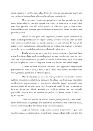 maior guardava o barulho das ondas, depois do verão eu teria em meu quarto um
mar mínimo e fantasmal gravado naquela orelha de madrepérola.
Meu pai conversando com pescadores cuja fala cantada me atraía
tanto: alguns, dizia-se, morriam naquele mar todos os invernos, e eu pensava em
suas almas penadas querendo voltar quando de noite tudo parecia mais sereno.
Seriam delas aqueles sons que pareciam humanos no meio do rumor das ondas, em
plena escuridão?
Melhor do que pelas datas imprecisas, localizo alguns momentos de
minha infância pelo tamanho dos objetos ao meu redor: os olhos na altura da mesa
num jantar de Natal; brincar de casinha embaixo da escrivaninha do pai; ter de
esticar o braço para alcançar a mão adulta que me conduz pela rua; todo o universo
da família transcorrendo lá em cima, rosto baixando sobre mim.
Parada na areia eu via o mar feito uma montanha, o horizonte bem
acima de minha cabeça, qualquer onda parecia crescer por cima de mim, da casa,
das casas. Alguém comentou que podia acontecer um maremoto, uma onda, uma
só, que vai quase até o céu — chega sem avisar, e ao desabar leva tudo consigo.
À noite eu tinha pesadelos com uma onda gigantesca mergulhando
para sempre na treva as casas, o farol, o pai e a mãe, e me levando de roldão entre
mesas, cadeiras, guarda-sóis e estranhos peixes.
Mas de dia, livre no sol e no vento, na leveza dos horários menos
rígidos e com menos cuidados me limitando, descalça e suja de areia, eu ficava feliz
simplesmente contemplando o movimento daquelas águas, escutando seus
suspiros, aqui e ali um grito, uma voz... de quem, de onde? De vez em quando se
fazia um inesperado silêncio quando uma onda se alteava, por um segundo
parecendo congelar antes de desabar nas pedras. Eu ficava estática à espera: e
agora, e agora?
Tudo isso penetra em minhas narinas, olhos, ouvidos, e me inebria.
Misto de liberdade e segurança, pois embora ali na praia não me controlem tanto,
mesmo assim me cuidam da varanda da casa a poucos metros.
Ali posso ficar mais tempo quieta tentando compreender o que é um
mar. Escutando, contemplando ou mergulhando nele, ou observando-o do alto dos
 