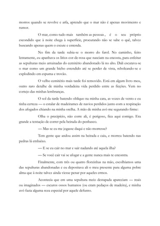 morros quando se revolve e arfa, aprendo que o mar não é apenas movimento e
rumor.
O mar, como tudo mais também as pessoas , é o seu próprio
escondido que à noite chega à superfície, procurando não se sabe o quê, talvez
buscando apenas quem o escute e entenda.
No fim da tarde subia-se o morro do farol. No caminho, feito
lentamente, eu apanhava os lírios cor-de-rosa que nasciam na encosta, para enfeitar
as sepulturas meio arruinadas do cemitério abandonado lá no alto. Dali escutava-se
o mar como um grande bicho estendido até se perder de vista, rebolcando-se e
explodindo em espuma e trovão.
O velho cemitério mais tarde foi removido. Está em algum livro meu,
outro raro detalhe de minha verdadeira vida perdido entre as ficções. Vem no
cortejo das minhas lembranças.
O sol da tarde batendo oblíquo na minha cara, as vozes de vento e eu
tinha certeza — o estalar de madeirames de navios perdidos junto com a respiração
dos afogados chiando na minha orelha. A mão de minha avó me segurando firme:
Olha o precipício, não corre ali, é perigoso, fica aqui comigo. Era
grande a tentação de correr pela beirada do penhasco.
— Mas se eu me jogasse daqui e não morresse?
Tem gente que andou assim na beirada e caiu, e morreu batendo nas
pedras lá embaixo.
— E se eu cair no mar e sair nadando até aquela ilha?
— Se você cair vai se afogar e a gente nunca mais te encontra.
Finalmente, com três ou quatro florzinhas na mão, escolhíamos uma
das sepulturas abandonadas e eu depositava ali o meu presente para alguma pobre
alma que à noite talvez ainda viesse penar por aqueles ermos.
Acontecia que em uma sepultura meio destapada apareciam — reais
ou imaginados — escuros ossos humanos (ou eram pedaços de madeira), e minha
avó fazia alguma reza especial por aquele defunto.
 