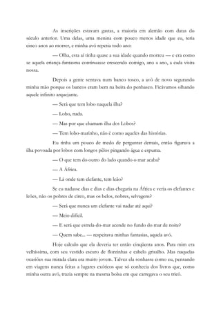 As inscrições estavam gastas, a maioria em alemão com datas do
século anterior. Uma delas, uma menina com pouco menos idade que eu, teria
cinco anos ao morrer, e minha avó repetia todo ano:
— Olha, esta aí tinha quase a sua idade quando morreu — e era como
se aquela criança-fantasma continuasse crescendo comigo, ano a ano, a cada visita
nossa.
Depois a gente sentava num banco tosco, a avó de novo segurando
minha mão porque os bancos eram bem na beira do penhasco. Ficávamos olhando
aquele infinito arquejante.
— Será que tem lobo naquela ilha?
— Lobo, nada.
— Mas por que chamam ilha dos Lobos?
— Tem lobo-marinho, não é como aqueles das histórias.
Eu tinha um pouco de medo de perguntar demais, então figurava a
ilha povoada por lobos com longos pêlos pingando água e espuma.
— O que tem do outro do lado quando o mar acaba?
— A África.
— Lá onde tem elefante, tem leão?
Se eu nadasse dias e dias e dias chegaria na África e veria os elefantes e
leões, não os pobres de circo, mas os belos, nobres, selvagens?
— Será que nunca um elefante vai nadar até aqui?
— Meio difícil.
— E será que estrela-do-mar acende no fundo do mar de noite?
— Quem sabe... — respeitava minhas fantasias, aquela avó.
Hoje calculo que ela deveria ter então cinqüenta anos. Para mim era
velhíssima, com seu vestido escuro de florzinhas e cabelo grisalho. Mas naquelas
ocasiões sua mirada clara era muito jovem. Talvez ela sonhasse como eu, pensando
em viagens nunca feitas a lugares exóticos que só conhecia dos livros que, como
minha outra avó, trazia sempre na mesma bolsa em que carregava o seu tricô.
 