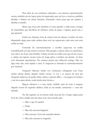 Para além de sua existência ordenada e sua natureza aparentemente
serena, também ela me legou parte da inquietação que me leva a escrever, partilhar
dúvidas e feitiços em tantas histórias, chamando outros para que me ajudem a
decifrar o mundo.
Deixo que meus pés afundem na areia quando a onda recua, cócegas
de criaturinhas que fervilham ali embaixo, misto de graça e repulsa, quem são, o
que querem?
Então me chamam, hora de entrar, hora do almoço. Lembro de mim
disparando alegre para onde minhas duas avós me esperavam, cada uma com uma
toalha na mão.
Correndo fiz automaticamente a escolha: joguei-me na toalha
estendida pela avó que morava conosco. Não porque a amasse mais ou a preferisse,
mas talvez me fosse mais familiar. Cabeça envolta na toalha com que ela me secava
o cabelo, de repente escutei como de longe gritos e insultos em alemão. As duas
avós discutiam asperamente. No começo pensei que ralhavam comigo. Mas era
algo entre elas, mais ríspido e sério. E xingavam-se tratando-se cerimoniosamente
por 'senhora'.
Enquanto falavam, minha avó continuava esfregando com força
minha cabeça dentro daquele úmido escuro. A voz e os passos de meu pai
chegaram depressa, ele pedia calma, calma, e parecia aflito — me pegou nos braços
e me levou para dentro, onde minha mãe chorava.
Depois silêncios, e o meu medo. Solidão ruim de estar à margem
daquele novelo de segredos adultos, onde eu era amada, certamente — mas não
iniciada.
No dia seguinte ou na mesma tarde meu pai fez a longa viagem para
levar de volta à cidade uma das duas avós, não recordo qual.
— Mãe, o que foi aquilo?
— Nada.
— Mas elas estavam brigando.
— Não estavam. Você não entendeu direito.
— Mas elas estavam-se xingando.
 