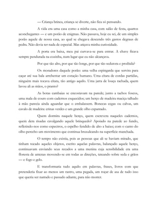 — Criança brinca, criança se diverte, não fica só pensando.
A vida era uma casa como a minha casa, com salão de festa, quartos
aconchegantes — e um porão de enigmas. Não passava, hoje eu sei, de um simples
porão aquele de nossa casa, ao qual se chegava descendo três gastos degraus de
pedra. Não devia ter nada de especial. Mas atiçava minha curiosidade.
A porta era baixa, meu pai curvava-se para entrar. A chave ficava
sempre pendurada na cozinha, num lugar que eu não alcançava.
Por que tão alto, por que tão longe, por que tão sedutora e proibida?
Os moradores daquele porão: uma velha espingarda que servira para
caçar até sua bala arrebentar um coração humano. Uma cítara de cordas partidas,
ninguém mais tocava cítara, tão antigo aquilo. Uma jarra de louça rachada, quem
lavou ali as mãos, o pranto?
As botas cambaias se encostavam na parede; junto a tachos foscos,
uma mala de couro com cadernos esquecidos; um berço de madeira maciça talhado
à mão parecia ainda aguardar que o embalassem. Bonecas cegas ou calvas, um
cavalo de madeira: crinas verdes e um grande olho espantado.
Quem dormira naquele berço, quem escrevera naqueles cadernos,
quem dera risadas cavalgando aquele brinquedo? Apoiado na parede ao fundo,
refletindo-nos como espectros, o espelho fendido de alto a baixo; com o canto do
olho percebo um movimento que continua bruxuleando na superfície manchada.
O tempo não existia, pois as pessoas que ali se haviam mirado, que
tinham tocado aqueles objetos, escrito aquelas palavras, balançado aquele berço,
continuavam enviando seus recados a uma menina cuja sensibilidade era uma
floresta de antenas movendo-se em todas as direções, tateando sobre seda e grãos
— e fogo e gelo.
E transformaria tudo aquilo em palavras, frases, livros com que
pretenderia fixar ao menos um rastro, uma pegada, um roçar de asa de tudo isso
que queria ser narrado e passado adiante, para não morrer.
 