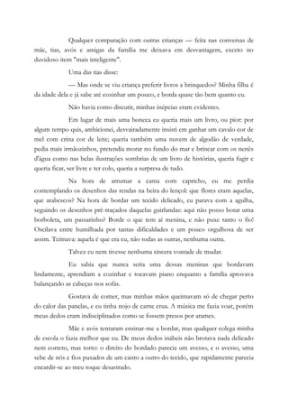 Qualquer comparação com outras crianças — feita nas conversas de
mãe, tias, avós e amigas da família me deixava em desvantagem, exceto no
duvidoso item "mais inteligente".
Uma das tias disse:
— Mas onde se viu criança preferir livros a brinquedos? Minha filha é
da idade dela e já sabe até cozinhar um pouco, e borda quase tão bem quanto eu.
Não havia como discutir, minhas inépcias eram evidentes.
Em lugar de mais uma boneca eu queria mais um livro, ou pior: por
algum tempo quis, ambicionei, desvairadamente insisti em ganhar um cavalo cor de
mel com crina cor de leite; queria também uma nuvem de algodão de verdade,
pedia mais irmãozinhos, pretendia morar no fundo do mar e brincar com os nenês
d'água como nas belas ilustrações sombrias de um livro de histórias, queria fugir e
queria ficar, ser livre e ter colo, queria a surpresa de tudo.
Na hora de arrumar a cama com capricho, eu me perdia
contemplando os desenhos das rendas na beira do lençol: que flores eram aquelas,
que arabescos? Na hora de bordar um tecido delicado, eu parava com a agulha,
seguindo os desenhos pré-traçados daquelas guirlandas: aqui não posso botar uma
borboleta, um passarinho? Borde o que tem aí menina, e não puxe tanto o fio!
Oscilava entre humilhada por tantas dificuldades e um pouco orgulhosa de ser
assim. Teimava: aquela é que era eu, não todas as outras, nenhuma outra.
Talvez eu nem tivesse nenhuma sincera vontade de mudar.
Eu sabia que nunca seria uma dessas meninas que bordavam
lindamente, aprendiam a cozinhar e tocavam piano enquanto a família aprovava
balançando as cabeças nos sofás.
Gostava de comer, mas minhas mãos queimavam só de chegar perto
do calor das panelas, e eu tinha nojo de carne crua. A música me fazia voar, porém
meus dedos eram indisciplinados como se fossem presos por arames.
Mãe e avós tentaram ensinar-me a bordar, mas qualquer colega minha
de escola o fazia melhor que eu. De meus dedos inábeis não brotava nada delicado
nem correto, mas torto: o direito do bordado parecia um avesso, e o avesso, uma
sebe de nós e fios puxados de um canto a outro do tecido, que rapidamente parecia
encardir-se ao meu toque desastrado.
 