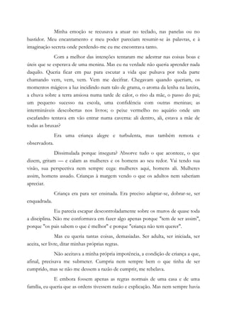 Minha emoção se recusava a atuar no teclado, nas panelas ou no
bastidor. Meu encantamento e meu poder pareciam resumir-se às palavras, e à
imaginação secreta onde perdendo-me eu me encontrava tanto.
Com a melhor das intenções tentaram me adestrar nas coisas boas e
úteis que se esperava de uma menina. Mas eu na verdade não queria aprender nada
daquilo. Queria ficar em paz para escutar a vida que pulsava por toda parte
chamando vem, vem, vem. Vem me decifrar. Chegavam quando queriam, os
momentos mágicos a luz incidindo num talo de grama, o aroma da lenha na lareira,
a chuva sobre a terra ansiosa numa tarde de calor, o riso da mãe, o passo do pai;
um pequeno sucesso na escola, uma confidência com outras meninas; as
intermináveis descobertas nos livros; o peixe vermelho no aquário onde um
escafandro tentava em vão entrar numa caverna: ali dentro, ali, estava a mãe de
todas as bruxas?
Era uma criança alegre e turbulenta, mas também remota e
observadora.
Dissimulada porque insegura? Absorve tudo o que acontece, o que
dizem, gritam — e calam as mulheres e os homens ao seu redor. Vai tendo sua
visão, sua perspectiva nem sempre cega: mulheres aqui, homens ali. Mulheres
assim, homens assado. Crianças à margem vendo o que os adultos nem saberiam
apreciar.
Criança era para ser ensinada. Era preciso adaptar-se, dobrar-se, ser
enquadrada.
Eu parecia escapar descontroladamente sobre os muros de quase toda
a disciplina. Não me conformava em fazer algo apenas porque "tem de ser assim",
porque "os pais sabem o que é melhor" e porque "criança não tem querer".
Mas eu queria tantas coisas, demasiadas. Ser adulta, ser iniciada, ser
aceita, ser livre, ditar minhas próprias regras.
Não aceitava a minha própria impotência, a condição de criança a que,
afinal, precisava me submeter. Cumpria nem sempre bem o que tinha de ser
cumprido, mas se não me dessem a razão de cumprir, me rebelava.
E embora fossem apenas as regras normais de uma casa e de uma
família, eu queria que as ordens tivessem razão e explicação. Mas nem sempre havia
 