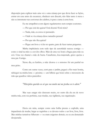 disposição para explicar mais uma vez a uma criança por que devia fazer as lições,
entrar em casa antes de escurecer, obedecer sem discutir, não falar tanto à mesa e
não se intrometer nas conversas dos adultos, ir para a cama à certa hora.
Eu me atrapalhava com alguns regulamentos nem sempre coerentes.
— Por que está tão quieta? Está doente? Está triste?
— Nada, mãe, eu estou só pensando.
— Onde se viu criança desse tamanho pensar?
— Por que não fica quieta?
— Pegue um livro e vá ler no quarto, pare de fazer tantas perguntas.
Minha implicância com todo tipo de autoridade nasceu comigo —
como o sinal na mão e a cor dos olhos. Mais de uma vez botei a língua para mãe ou
avó. Uma vez chamei a mãe de burra. Cataclismo, lesa-majestade, grave queixa a
meu pai. Castigo.
Nesse dia, eu lembro, a mãe chorou e o remorso foi um punhal no
meu peito.
Como em outras vezes, corri para o jardim, peguei a flor mais bonita,
rabisquei na minha letra — péssima — um bilhete que botei sobre o travesseiro da
mãe que guardou vários parecidos:
"Mãezinha querida eu sei que sou muito má me perdoa eu te adoro."
Mas suas zangas não duravam muito, no outro dia ela era de novo
minha mãe, com seu perfume, suas risadas, sua vigilância, sua organização.
Havia em mim, sempre como uma bolha prestes a explodir, uma
impaciência de mudar, largar as regrinhas e os deveres todos e ser livre, livre, livre.
Mas minhas tentativas falhavam — ou eram exigentes demais, ou eu era demasiado
desajustada.
 