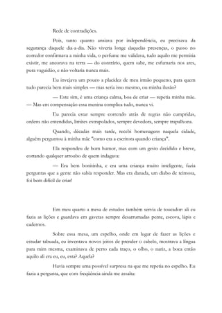 Rede de contradições.
Pois, tanto quanto ansiava por independência, eu precisava da
segurança daquele dia-a-dia. Não viveria longe daquelas presenças, o passo no
corredor confirmava a minha vida, o perfume me validava, tudo aquilo me permitia
existir, me ancorava na terra — do contrário, quem sabe, me esfumaria nos ares,
pura vaguidão, e não voltaria nunca mais.
Eu invejava um pouco a placidez de meu irmão pequeno, para quem
tudo parecia bem mais simples — mas seria isso mesmo, ou minha ilusão?
— Este sim, é uma criança calma, boa de criar — repetia minha mãe.
— Mas em compensação essa menina complica tudo, nunca vi.
Eu parecia estar sempre correndo atrás de regras não cumpridas,
ordens não entendidas, limites extrapolados, sempre devedora, sempre trapalhona.
Quando, décadas mais tarde, recebi homenagens naquela cidade,
alguém perguntou à minha mãe "como era a escritora quando criança".
Ela respondeu de bom humor, mas com um gesto decidido e breve,
cortando qualquer arroubo de quem indagava:
— Era bem bonitinha, e era uma criança muito inteligente, fazia
perguntas que a gente não sabia responder. Mas era danada, um diabo de teimosa,
foi bem difícil de criar!
Em meu quarto a mesa de estudos também servia de toucador: ali eu
fazia as lições e guardava em gavetas sempre desarrumadas pente, escova, lápis e
cadernos.
Sobre essa mesa, um espelho, onde em lugar de fazer as lições e
estudar tabuada, eu inventava novos jeitos de prender o cabelo, mostrava a língua
para mim mesma, examinava de perto cada traço, o olho, o nariz, a boca então
aquilo ali era eu, eu, esta? Aquela?
Havia sempre uma possível surpresa na que me repetia no espelho. Eu
fazia a pergunta, que com freqüência ainda me assalta:
 