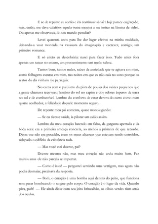 E se de repente eu sorrio e ela continuar séria? Hoje parece engraçado,
mas, então, me dava calafrios aquela outra menina a me imitar na lâmina de vidro.
Ou apenas me observava, do seu mundo peculiar?
Levei quarenta anos para lhe dar lugar efetivo na minha realidade,
deixando-a voar montada na vassoura da imaginação e escrever, comigo, um
primeiro romance.
E só então eu descobriria: nasci para fazer isso. Tudo antes fora
apenas um tatear no escuro, um pressentimento um medo talvez.
Tantos bens, tantos males, raízes da ansiedade que se agitava em mim,
como folhagens escuras em mim, nas noites em que eu não caía no sono porque os
restos do dia vinham me perseguir.
No carro com o pai junto da pista de pouso dos aviões pequenos que
a gente chamava teco-teco, lembro do sol no capim e dos odores ásperos de terra
no sol e de combustível. Lembro do conforto de estar dentro do carro como num
quarto acolhedor, a felicidade daquele momento seguro.
De repente meu pai comenta, quase monologando:
— Se eu tivesse saúde, ia pilotar um avião assim.
Lembro do meu coração batendo em falso, da garganta apertada e da
boca seca: era a primeira ameaça concreta, ao menos a primeira de que recordo.
Dessa vez não era pesadelo, eram os meus alicerces que estavam sendo corroídos,
solapado o edifício da existência toda.
— Mas você está doente, pai?
Doente mesmo não, mas meu coração não anda muito bem. Faz
muitos anos ele não parecia se importar.
— Como é isso? — perguntei sentindo uma vertigem, mas agora não
podia desmaiar, precisava da resposta.
— Bom, o coração é uma bomba aqui dentro do peito, que funciona
sem parar bombeando o sangue pelo corpo. O coração é o lugar da vida. Quando
pára, puft! — Ele ainda disse com seu jeito brincalhão, os olhos verdes riam atrás
dos óculos.
 