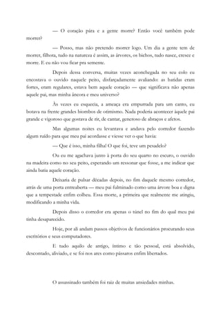 — O coração pára e a gente morre? Então você também pode
morrer?
— Posso, mas não pretendo morrer logo. Um dia a gente tem de
morrer, filhota, tudo na natureza é assim, as árvores, os bichos, tudo nasce, cresce e
morre. E eu não vou ficar pra semente.
Depois dessa conversa, muitas vezes aconchegada no seu colo eu
encostava o ouvido naquele peito, disfarçadamente avaliando: as batidas eram
fortes, eram regulares, estava bem aquele coração — que significava não apenas
aquele pai, mas minha âncora e meu universo?
Às vezes eu esquecia, a ameaça era empurrada para um canto, eu
botava na frente grandes biombos de otimismo. Nada poderia acontecer àquele pai
grande e vigoroso que gostava de rir, de cantar, generoso de abraços e afetos.
Mas algumas noites eu levantava e andava pelo corredor fazendo
algum ruído para que meu pai acordasse e viesse ver o que havia:
— Que é isso, minha filha! O que foi, teve um pesadelo?
Ou eu me agachava junto à porta do seu quarto no escuro, o ouvido
na madeira como no seu peito, esperando um ressonar que fosse, a me indicar que
ainda batia aquele coração.
Deixaria de pulsar décadas depois, no fim daquele mesmo corredor,
atrás de uma porta entreaberta — meu pai fulminado como uma árvore boa e digna
que a tempestade enfim colheu. Essa morte, a primeira que realmente me atingiu,
modificando a minha vida.
Depois disso o corredor era apenas o túnel no fim do qual meu pai
tinha desaparecido.
Hoje, por ali andam passos objetivos de funcionários procurando seus
escritórios e seus computadores.
E tudo aquilo de antigo, íntimo e tão pessoal, está absolvido,
descontado, aliviado, e se foi nos ares como pássaros enfim libertados.
O assassinado também foi raiz de muitas ansiedades minhas.
 