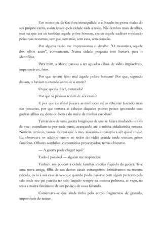 Um motorista de táxi fora estrangulado e colocado no porta-malas do
seu próprio carro, assim levado pela cidade toda a noite. Não lembro mais detalhes,
mas sei que era eu também aquele pobre homem, era eu aquele cadáver rondando
pelas ruas noturnas, sem pai, sem mãe, sem casa, sem consolo.
Por alguma razão me impressionou o detalhe: "O motorista, aquele
dos olhos azuis", comentaram. Numa cidade pequena isso bastava para o
identificar.
Para mim, a Morte passou a ter aguados olhos de vidro implacáveis,
impenetráveis, frios.
Por que teriam feito mal àquele pobre homem? Por que, segundo
diziam, o haviam torturado antes de o matar?
O que queria dizer, torturado?
Por que as pessoas teriam de ser cruéis?
E por que eu afinal puxava as minhocas até as rebentar fazendo iscas
nas pescarias, por que cortava as cabeças daqueles pobres peixes ignorando suas
guelras aflitas eu, dona do bem e do mal e de minhas escolhas?
Tentáculos de uma guerra longínqua de que se falava mudando o tom
de voz, estendiam-se por toda parte, avançando até a minha cidadezinha remota.
Notícias terríveis, tantos mortos que o meu assassinado passava a ser quase trivial.
Eu observava os adultos tensos ao redor do rádio grande onde soavam gritos
fanáticos. Olhares sombrios, comentários preocupados, temas obscuros.
— A guerra pode chegar aqui?
Tudo é possível — alguém me respondeu.
Vinham aos poucos à cidade famílias inteiras fugindo da guerra. Tive
uma nova amiga, filha de um desses casais estrangeiros: brincávamos na mesma
calçada, eu ia à sua casa às vezes, e quando podia passava com algum pretexto pela
sala onde seu pai parecia ter sido largado sempre na mesma poltrona, ar vago, na
testa a marca fascinante de um pedaço de osso faltando.
Comentava-se que ainda tinha pelo corpo fragmentos de granada,
impossíveis de retirar.
 