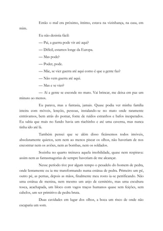 Então o mal era próximo, íntimo, estava na vizinhança, na casa, em
mim.
Eu não desistia fácil:
— Pai, a guerra pode vir até aqui?
— Difícil, estamos longe da Europa.
— Mas pode?
— Poder, pode.
— Mãe, se vier guerra até aqui como é que a gente faz?
— Não vem guerra até aqui.
— Mas e se vier?
— Aí a gente se esconde no mato. Vai brincar, me deixa em paz um
minuto ao menos.
Eu parava, mas a fantasia, jamais. Quase podia ver minha família
inteira com móveis, lençóis, pessoas, instalando-se no mato onde raramente
entrávamos, bem atrás do pomar, fonte de ruídos estranhos e bafos inesperados.
Eu sabia que mais no fundo havia um riachinho e até uma caverna, mas nunca
tinha ido até lá.
Também pensei que se além disso ficássemos todos imóveis,
absolutamente quietos, sem nem ao menos piscar os olhos, não haveriam de nos
encontrar nem os aviões, nem as bombas, nem os soldados.
Sozinha no quarto treinava aquela imobilidade, quase nem respirava:
assim nem as fantasmagorias de sempre haveriam de me alcançar.
Nesse período tive por algum tempo o pesadelo do homem de pedra,
onde lentamente eu ia me transformando numa estátua de pedra. Primeiro um pé,
outro pé, as pernas, depois as mãos, finalmente meu rosto ia-se petrificando. Não
uma estátua de menina, nem mesmo um anjo de cemitério, mas uma escultura
tosca, acachapada, um bloco com vagos traços humanos quase sem feições, sem
cabelos, um ser primitivo de pedra bruta.
Duas cavidades em lugar dos olhos, a boca um risco de onde não
escaparia um som.
 