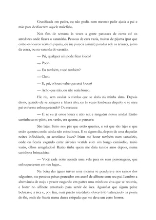 Crucificada em pedra, eu não podia nem mesmo pedir ajuda a pai e
mãe para desfazerem aquele malefício.
Nos fins de semana às vezes a gente passeava de carro até os
arredores onde ficava o sanatório. Pessoas de cara vazia, muitas de pijama (por que
então os loucos vestiam pijama, ou me parecia assim?) paradas sob as árvores, junto
da cerca, ou na varanda do casarão.
— Pai, qualquer um pode ficar louco?
— Pode.
— Eu também, você também?
— Claro.
— E, pai, o louco sabe que está louco?
— Acho que não, ou não seria louco.
Ele riu, sem avaliar o rombo que se abria na minha alma. Depois
disso, quando ele se zangava e falava alto, eu às vezes lembrava daquilo: e se meu
pai estivesse enlouquecendo? Ou receava:
— E se eu já estou louca e não sei, e ninguém notou ainda? Então
caminhava no pátio, era verão, era quente, e pensava:
São lajes. Sinto nos pés que estão quentes, e sei que são lajes e que
estão quentes; então ainda não estou louca. E se algum dia, depois de uma daquelas
noites infindáveis, eu acordasse louca? Iriam me botar também num sanatório,
onde eu ficaria vagando entre árvores vestida com um longo camisolão, rosto
vazio, olhos arregalados? Razão tinha quem me diria tantos anos depois, numa
carinhosa brincadeira:
— Você cada noite acenda uma vela para os seus personagens, que
enlouqueceram em seu lugar...
Na beira das águas turvas uma menina se pendurava nos ramos dos
salgueiros, ou pescava peixes prateados em anzol de alfinete com seu pai. Lembro a
alternância de nojo e prazer rasgando em partes uma minhoca viva que se retorcia,
e botar no alfinete entortado para servir de isca. Aguardar que algum peixe
beliscasse a isca e, por fim, num puxão incrédulo, observá-lo balançando na ponta
do fio, onde ele ficaria numa dança crispada que me dava um certo horror.
 