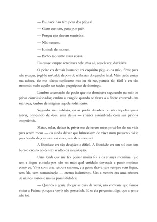 — Pai, você não tem pena dos peixes?
— Claro que não, pena por quê?
— Porque eles devem sentir dor.
— Não sentem.
— E medo de morrer.
— Bicho não sente essas coisas.
Eu quase sempre acreditava nele, mas ali, aquela vez, duvidava.
O peixe era demais humano: era esquisito pegá-lo na mão, firme para
não escapar, jogá-lo no balde depois de o libertar do gancho fatal. Mais tarde cortar
sua cabeça, ele me olhava suplicante mas eu ric-rac, parecia tão fácil e era tão
tremendo tudo aquilo nas tardes preguiçosas de domingo.
Lembro a sensação de poder que me dominava segurando na mão os
peixes convulsionados; lembro o rangido quando se tirava o alfinete enterrado em
sua boca; lembro de imaginar aquele sofrimento.
Segundo meu arbítrio, eu os podia devolver ou não àquelas águas
turvas, brincando de deus: uma deusa — criança assombrada com sua própria
onipotência.
Matar, soltar, deixar ir, privar-me de serem meus privá-los de sua vida
para serem meus — ou ainda deixar que brincassem de viver num pequeno balde
para decidir depois: este vai viver, este deve morrer?
A liberdade era tão desejável e difícil. A liberdade era um sol com um
buraco escuro no centro: o olho da inquietação.
Uma lenda que me fez pensar muito foi a da criança mentirosa que
tem a língua cortada por não sei mais qual entidade devotada a punir meninas
como eu. Viria com uma tesoura enorme, e a gente ficava para sempre sem língua,
sem fala, sem comunicação — eterno isolamento. Mas a mentira era uma criatura
de muitos rostos e muitas possibilidades:
— Quando a gente chegar na casa da vovó, não comente que fomos
visitar a Fulana porque a vovó não gosta dela. E se ela perguntar, diga que a gente
não foi.
 