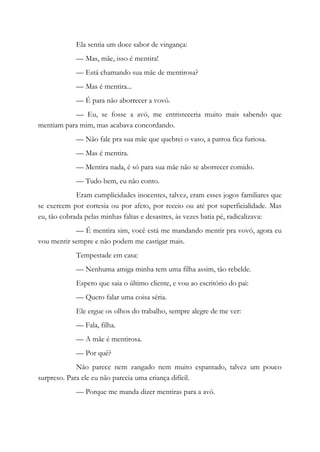 Ela sentia um doce sabor de vingança:
— Mas, mãe, isso é mentira!
— Está chamando sua mãe de mentirosa?
— Mas é mentira...
— É para não aborrecer a vovó.
— Eu, se fosse a avó, me entristeceria muito mais sabendo que
mentiam para mim, mas acabava concordando.
— Não fale pra sua mãe que quebrei o vaso, a patroa fica furiosa.
— Mas é mentira.
— Mentira nada, é só para sua mãe não se aborrecer comido.
— Tudo bem, eu não conto.
Eram cumplicidades inocentes, talvez, eram esses jogos familiares que
se exercem por cortesia ou por afeto, por receio ou até por superficialidade. Mas
eu, tão cobrada pelas minhas faltas e desastres, às vezes batia pé, radicalizava:
— É mentira sim, você está me mandando mentir pra vovó, agora eu
vou mentir sempre e não podem me castigar mais.
Tempestade em casa:
— Nenhuma amiga minha tem uma filha assim, tão rebelde.
Espero que saia o último cliente, e vou ao escritório do pai:
— Quero falar uma coisa séria.
Ele ergue os olhos do trabalho, sempre alegre de me ver:
— Fala, filha.
— A mãe é mentirosa.
— Por quê?
Não parece nem zangado nem muito espantado, talvez um pouco
surpreso. Para ele eu não parecia uma criança difícil.
— Porque me manda dizer mentiras para a avó.
 