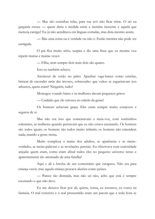 — Mas são coisinhas tolas, para sua avó não ficar triste. O nó na
garganta cresce — quem daria a medida entre a mentira inocente e aquela que
merecia castigo? Eu já não acreditava em línguas cortadas, mas doía mesmo assim.
— Mas uma coisa ou é verdade ou não é. Então mentira não pode ser
castigada.
O pai fica muito sério, suspira e diz uma frase que eu mesma vou
repetir muitas e muitas vezes:
— Filha, nem sempre dois mais dois são quatro.
Isso eu também achava.
Anoitecer de verão no pátio. Apanhar vaga-lumes como estrelas,
brincar de esconder atrás das árvores, sobressalto: que vultos se esgueiravam nos
arbustos, quem eram? Ninguém, tudo?
Morcegos voando baixo e as mulheres davam pequenos gritos:
— Cuidado que ele enrosca no cabelo da gente!
Os homens achavam graça. Eles eram sempre muito corajosos e
seguros de si.
Mas não era isso que comentavam a meia-voz, com sorrisinhos
tolerantes, as mulheres quando pensavam que eu não estava escutando. Os homens
são todos iguais; os homens são todos muito infantis; os homens não entendem
nada; marido a gente treina.
Muito complexa a trama dos adultos, as aparências e as meias-
verdades, as meias-palavras e as revelações parciais. Eu observava com curiosidade
atiçada: quem eram, como eram afinal todos eles no pequeno universo tenso e
aparentemente tão arrumado de uma família?
Aqui e ali a brecha de um comentário que escapava. Não era para
criança ouvir, mas aquela criança pescava alusões como peixes.
— Parece tão distraída, mas não sei não, acho que está é sempre
escutando o que não deve.
Eu me deixava ficar por ali, quieta, sonsa, eu escutava, eu voava na
fantasia. O real concreto e o real pressentido eram um pacote que a toda hora se
 